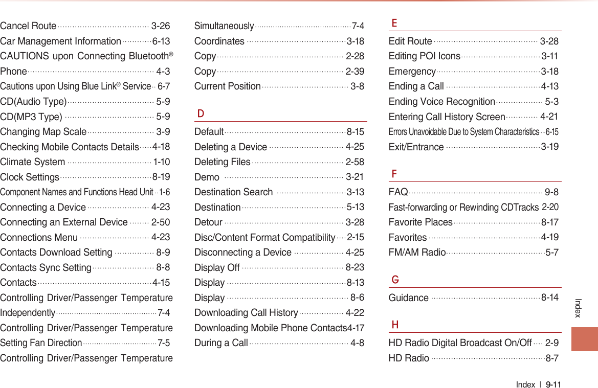 Index  l 9-11 9-11 IndexCancel Route.....................................3-26Car Management Information............6-13CAUTIONS upon Connecting Bluetooth® Phone...................................................4-3Cautions upon Using Blue Link® Service.. 6-7CD(Audio Type)...................................5-9CD(MP3 Type)....................................5-9Changing Map Scale...........................3-9Checking Mobile Contacts Details.....4-18Climate System..................................1-10Clock Settings.....................................8-19Component Names and Functions Head Unit..1-6Connecting a Device.........................4-23Connecting an External Device........2-50Connections Menu............................4-23Contacts Download Setting................8-9Contacts Sync Setting.........................8-8Contacts..............................................4-15Controlling Driver/Passenger Temperature Independently............................................. 7-4Controlling Driver/Passenger Temperature Setting Fan Direction................................. 7-5Controlling Driver/Passenger Temperature Simultaneously........................................... 7-4Coordinates........................................3-18Copy...................................................2-28Copy...................................................2-39Current Position...................................3-8DDefault.................................................8-15Deleting a Device..............................4-25Deleting Files.....................................2-58Demo ................................................3-21Destination Search ............................3-13Destination..........................................5-13Detour................................................3-28Disc/Content Format Compatibility....2-15Disconnecting a Device....................4-25Display Off.........................................8-23Display................................................8-13Display.................................................8-6Downloading Call History..................4-22Downloading Mobile Phone Contacts4-17During a Call........................................4-8EEdit Route..........................................3-28Editing POI Icons................................3-11Emergency..........................................3-18Ending a Call......................................4-13Ending Voice Recognition...................5-3Entering Call History Screen.............4-21Errors Unavoidable Due to System Characteristics....6-15Exit/Entrance......................................3-19FFAQ......................................................9-8Fast-forwarding or Rewinding CDTracks2-20Favorite Places...................................8-17Favorites.............................................4-19FM/AM Radio........................................5-7GGuidance............................................8-14HHD Radio Digital Broadcast On/Off....2-9HD Radio..............................................8-7