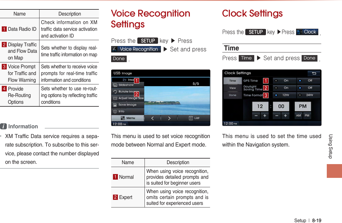 Using SetupSetup  l 8-19 8-19 Name  Description1 Data Radio ID Check information on XM trac data service activation and activation ID 2 Display Tracand Flow Data on Map Sets whether to display real-time trac information on map 3 Voice Prompt for Trac and Flow Warning Sets whether to receive voice prompts for real-time traffic information and conditions 4 Provide Re-Routing Options Sets whether to use re-rout-ing options by reecting trac conditions i Information •XM Traffic Data service requires a sepa-rate subscription. To subscribe to this ser-vice, please contact the number displayed on the screen. Voice RecognitionSettingsPress the  SETUP key ▶ PressVoice Recognition ▶ Set and pressDone .This menu is used to set voice recognition mode between Normal and Expert mode. Name  Description1 Normal When using voice recognition, provides detailed prompts and is suited for beginner users 2 Expert When using voice recognition, omits certain prompts and is suited for experienced users Clock SettingsPress the  SETUP key ▶Press Clock . TimePress  Time  ▶ Set and press  Done .This menu is used to set the time used within the Navigation system.12123