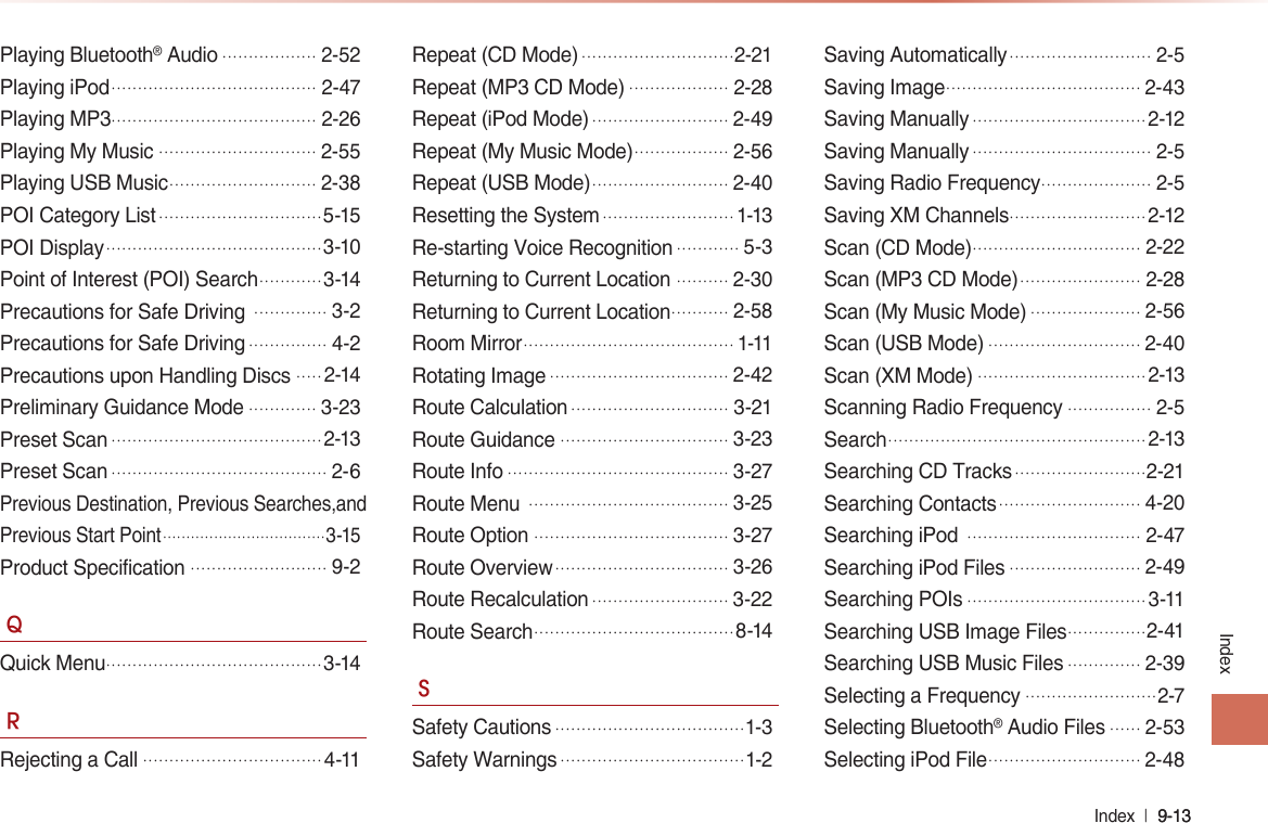 Index  l 9-13 9-13 IndexPlaying Bluetooth® Audio..................2-52Playing iPod.......................................2-47Playing MP3.......................................2-26Playing My Music..............................2-55Playing USB Music............................2-38POI Category List...............................5-15POI Display.........................................3-10Point of Interest (POI) Search............3-14Precautions for Safe Driving ..............3-2Precautions for Safe Driving...............4-2Precautions upon Handling Discs.....2-14Preliminary Guidance Mode.............3-23Preset Scan........................................2-13Preset Scan.........................................2-6Previous Destination, Previous Searches,and Previous Start Point...................................3-15Product Specification..........................9-2QQuick Menu.........................................3-14RRejecting a Call..................................4-11Repeat (CD Mode).............................2-21Repeat (MP3 CD Mode)...................2-28Repeat (iPod Mode)..........................2-49Repeat (My Music Mode)..................2-56Repeat (USB Mode)..........................2-40Resetting the System.........................1-13Re-starting Voice Recognition............5-3Returning to Current Location ..........2-30Returning to Current Location...........2-58Room Mirror........................................1-11Rotating Image..................................2-42Route Calculation..............................3-21Route Guidance................................3-23Route Info..........................................3-27Route Menu ......................................3-25Route Option.....................................3-27Route Overview.................................3-26Route Recalculation..........................3-22Route Search......................................8-14SSafety Cautions....................................1-3Safety Warnings...................................1-2Saving Automatically...........................2-5Saving Image.....................................2-43Saving Manually.................................2-12Saving Manually..................................2-5Saving Radio Frequency.....................2-5Saving XM Channels..........................2-12Scan (CD Mode)................................2-22Scan (MP3 CD Mode).......................2-28Scan (My Music Mode).....................2-56Scan (USB Mode).............................2-40Scan (XM Mode)................................2-13Scanning Radio Frequency................2-5Search.................................................2-13Searching CD Tracks.........................2-21Searching Contacts...........................4-20Searching iPod .................................2-47Searching iPod Files.........................2-49Searching POIs..................................3-11Searching USB Image Files...............2-41Searching USB Music Files..............2-39Selecting a Frequency.........................2-7Selecting Bluetooth® Audio Files......2-53Selecting iPod File.............................2-48