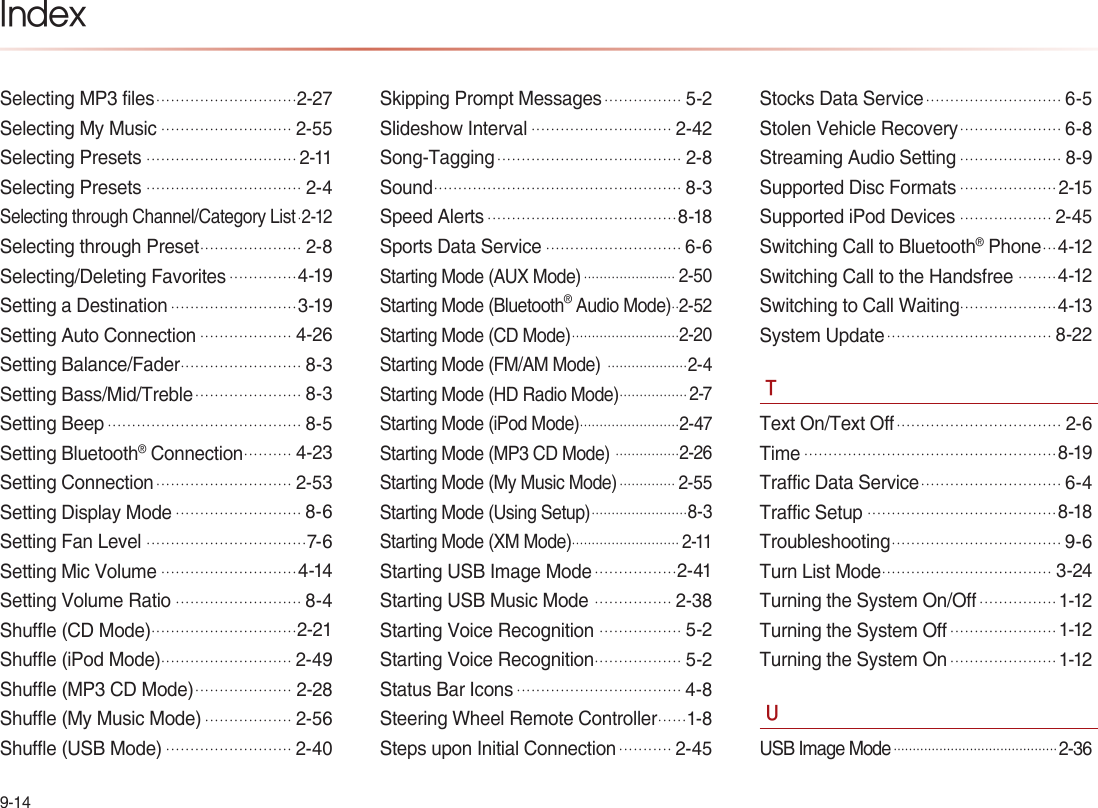 9-14IndexSelecting MP3 files.............................2-27Selecting My Music...........................2-55Selecting Presets...............................2-11Selecting Presets................................2-4Selecting through Channel/Category List.2-12Selecting through Preset.....................2-8Selecting/Deleting Favorites..............4-19Setting a Destination..........................3-19Setting Auto Connection...................4-26Setting Balance/Fader.........................8-3Setting Bass/Mid/Treble......................8-3Setting Beep........................................8-5Setting Bluetooth® Connection..........4-23Setting Connection............................2-53Setting Display Mode..........................8-6Setting Fan Level.................................7-6Setting Mic Volume............................4-14Setting Volume Ratio..........................8-4Shuffle (CD Mode)..............................2-21Shuffle (iPod Mode)...........................2-49Shuffle (MP3 CD Mode)....................2-28Shuffle (My Music Mode)..................2-56Shuffle (USB Mode)..........................2-40Skipping Prompt Messages................5-2Slideshow Interval.............................2-42Song-Tagging......................................2-8Sound...................................................8-3Speed Alerts.......................................8-18Sports Data Service............................6-6Starting Mode (AUX Mode)....................... 2-50Starting Mode (Bluetooth® Audio Mode)..2-52Starting Mode (CD Mode)...........................2-20Starting Mode (FM/AM Mode) ....................2-4Starting Mode (HD Radio Mode)................. 2-7Starting Mode (iPod Mode).........................2-47Starting Mode (MP3 CD Mode) ................2-26Starting Mode (My Music Mode).............. 2-55Starting Mode (Using Setup)........................8-3Starting Mode (XM Mode)........................... 2-11Starting USB Image Mode.................2-41Starting USB Music Mode ................2-38Starting Voice Recognition .................5-2Starting Voice Recognition..................5-2Status Bar Icons..................................4-8Steering Wheel Remote Controller......1-8Steps upon Initial Connection...........2-45Stocks Data Service............................6-5Stolen Vehicle Recovery.....................6-8Streaming Audio Setting.....................8-9Supported Disc Formats....................2-15Supported iPod Devices...................2-45Switching Call to Bluetooth® Phone...4-12Switching Call to the Handsfree........4-12Switching to Call Waiting....................4-13System Update..................................8-22TText On/Text Off..................................2-6Time....................................................8-19Traffic Data Service.............................6-4Traffic Setup.......................................8-18Troubleshooting...................................9-6Turn List Mode...................................3-24Turning the System On/Off................1-12Turning the System Off......................1-12Turning the System On......................1-12UUSB Image Mode...........................................2-36