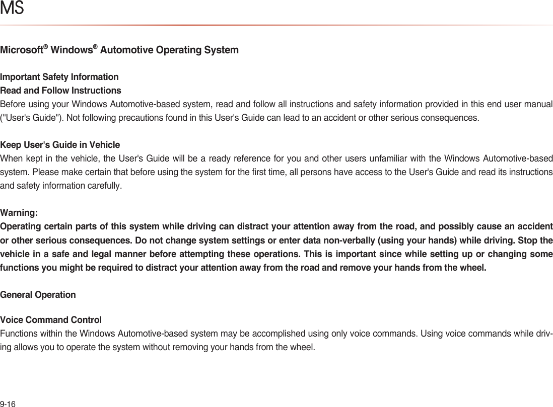 9-16MSMicrosoft® Windows® Automotive Operating SystemImportant Safety InformationRead and Follow InstructionsBefore using your Windows Automotive-based system, read and follow all instructions and safety information provided in this end user manual (&quot;User&apos;s Guide&quot;). Not following precautions found in this User&apos;s Guide can lead to an accident or other serious consequences.Keep User&apos;s Guide in VehicleWhen kept in the vehicle, the User&apos;s Guide will be a ready reference for you and other users unfamiliar with the Windows Automotive-based system. Please make certain that before using the system for the first time, all persons have access to the User&apos;s Guide and read its instructions and safety information carefully.Warning:Operating certain parts of this system while driving can distract your attention away from the road, and possibly cause an accident or other serious consequences. Do not change system settings or enter data non-verbally (using your hands) while driving. Stop the vehicle in a safe and legal manner before attempting these operations. This is important since while setting up or changing some functions you might be required to distract your attention away from the road and remove your hands from the wheel.General OperationVoice Command ControlFunctions within the Windows Automotive-based system may be accomplished using only voice commands. Using voice commands while driv-ing allows you to operate the system without removing your hands from the wheel.MS