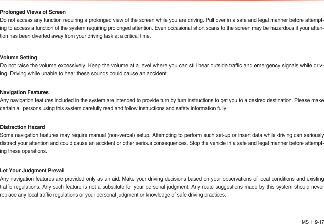 MS  l 9-17 9-17 Prolonged Views of ScreenDo not access any function requiring a prolonged view of the screen while you are driving. Pull over in a safe and legal manner before attempt-ing to access a function of the system requiring prolonged attention. Even occasional short scans to the screen may be hazardous if your atten-tion has been diverted away from your driving task at a critical time.Volume SettingDo not raise the volume excessively. Keep the volume at a level where you can still hear outside traffic and emergency signals while driv-ing. Driving while unable to hear these sounds could cause an accident.Navigation FeaturesAny navigation features included in the system are intended to provide turn by turn instructions to get you to a desired destination. Please make certain all persons using this system carefully read and follow instructions and safety information fully.Distraction HazardSome navigation features may require manual (non-verbal) setup. Attempting to perform such set-up or insert data while driving can seriously distract your attention and could cause an accident or other serious consequences. Stop the vehicle in a safe and legal manner before attempt-ing these operations.Let Your Judgment PrevailAny navigation features are provided only as an aid. Make your driving decisions based on your observations of local conditions and existing traffic regulations. Any such feature is not a substitute for your personal judgment. Any route suggestions made by this system should never replace any local traffic regulations or your personal judgment or knowledge of safe driving practices.