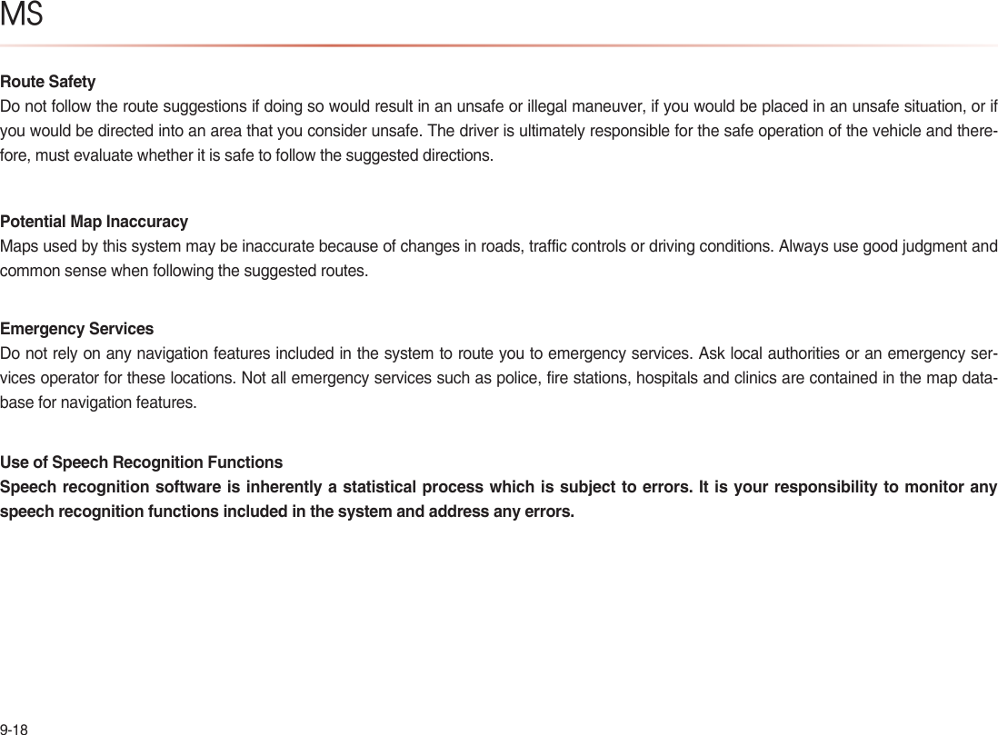 9-18MSRoute SafetyDo not follow the route suggestions if doing so would result in an unsafe or illegal maneuver, if you would be placed in an unsafe situation, or if you would be directed into an area that you consider unsafe. The driver is ultimately responsible for the safe operation of the vehicle and there-fore, must evaluate whether it is safe to follow the suggested directions.Potential Map InaccuracyMaps used by this system may be inaccurate because of changes in roads, traffic controls or driving conditions. Always use good judgment and common sense when following the suggested routes.Emergency ServicesDo not rely on any navigation features included in the system to route you to emergency services. Ask local authorities or an emergency ser-vices operator for these locations. Not all emergency services such as police, fire stations, hospitals and clinics are contained in the map data-base for navigation features.Use of Speech Recognition FunctionsSpeech recognition software is inherently a statistical process which is subject to errors. It is your responsibility to monitor any speech recognition functions included in the system and address any errors.