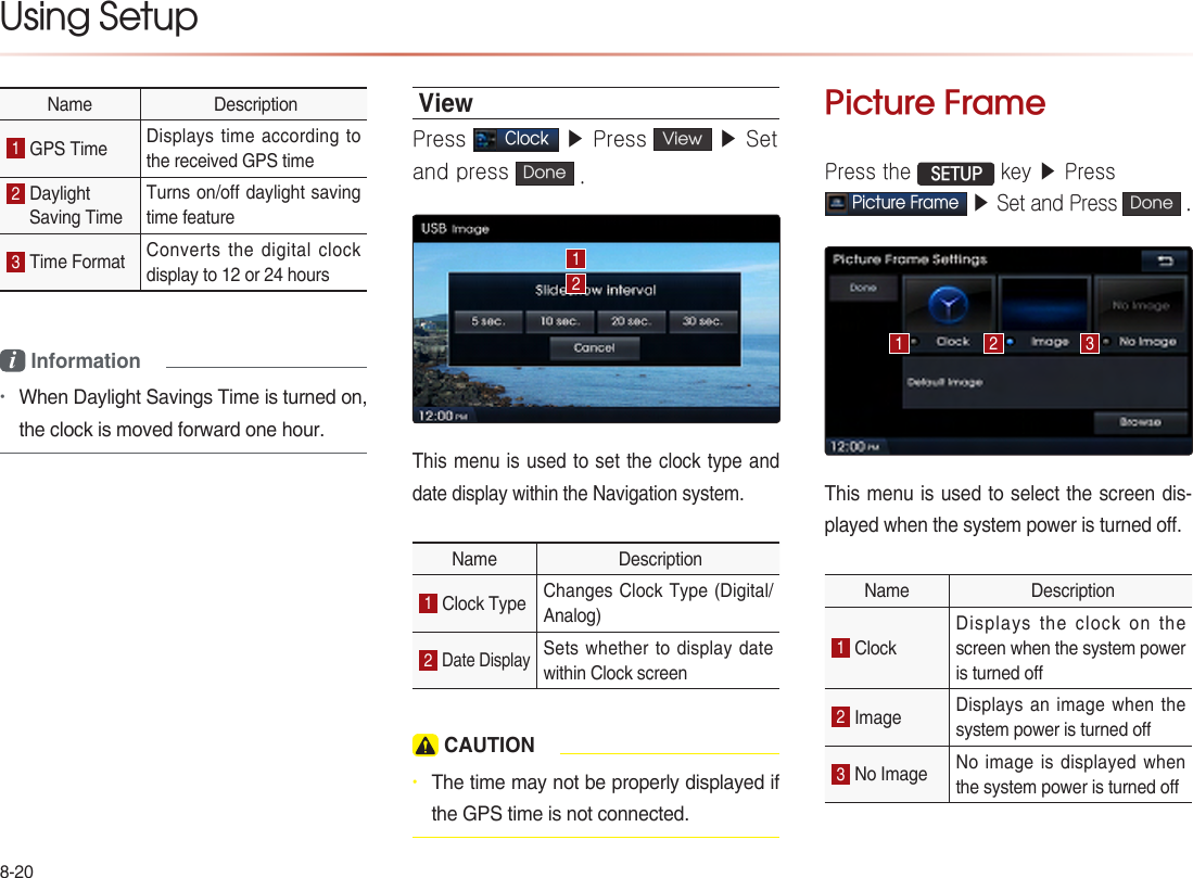 8-20Using Setup Name  Description1 GPS Time  Displays time according to the received GPS time 2 Daylight Saving Time Turns on/off daylight saving time feature 3 Time Format  Converts the digital clock display to 12 or 24 hoursi Information •When Daylight Savings Time is turned on, the clock is moved forward one hour. ViewPress Clock ▶ Press  View  ▶ Set and press  Done .This menu is used to set the clock type and date display within the Navigation system.Name  Description1 Clock Type  Changes Clock Type (Digital/ Analog) 2 Date Display Sets whether to display  date within Clock screen  CAUTION• The time may not be properly displayed if the GPS time is not connected.Picture FramePress the  SETUP key ▶ PressPicture Frame ▶ Set and Press Done . This menu is used to select the screen dis-played when the system power is turned off.Name  Description1 Clock Displays the clock on the screen when the system power is turned o 2 Image  Displays an image when the system power is turned o3 No Image  No image is displayed when the system power is turned o 1 2 312