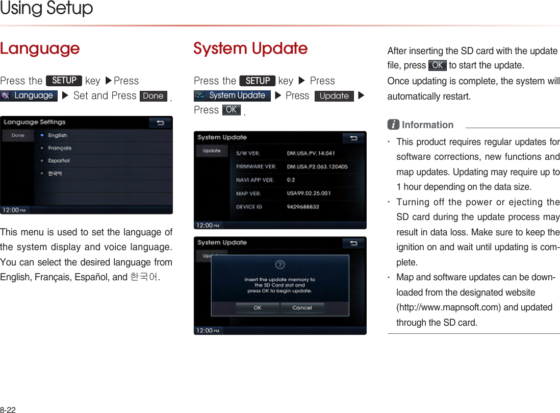 8-22Using Setup LanguagePress the  SETUP key ▶PressLanguage ▶ Set and Press  Done .This menu is used to set the language of the system display and voice language. You can select the desired language from English, Français, Español, and 한국어.System UpdatePress the  SETUP key ▶ PressSystem Update ▶ Press   Update  ▶ Press OK . After inserting the SD card with the updatefile, press OK to start the update.Once updating is complete, the system will automatically restart.i Information •This product requires regular updates for software corrections, new functions and map updates. Updating may require up to 1 hour depending on the data size.•Turning off the power or ejecting the SD card during the update process may result in data loss. Make sure to keep the ignition on and wait until updating is com-plete.•Map and software updates can be down-loaded from the designated website (http://www.mapnsoft.com) and updated through the SD card. 