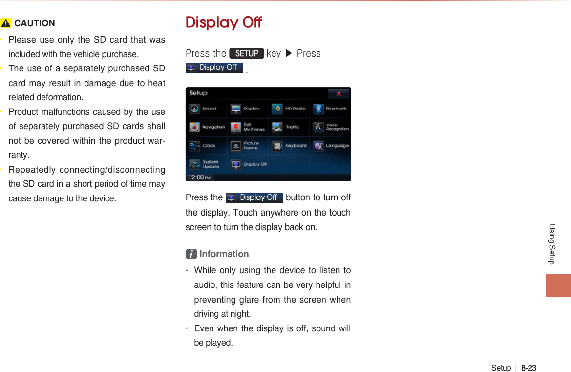 Using SetupSetup  l 8-23 8-23  CAUTION• Please use only the  SD card that was included with the vehicle purchase. • The use of a separately purchased SD card may result in damage due to heat related deformation.• Product malfunctions caused by the use of separately purchased SD cards shall not be covered within the product war-ranty.• Repeatedly connecting/disconnecting the SD card in a short period of time may cause damage to the device.Display OffPress the  SETUP key ▶ PressDisplay Off .Press the Display Off button to turn off the display. Touch anywhere on the touch screen to turn the display back on.i Information •While only using the device to listen to audio, this feature can be very helpful in preventing glare from the screen when driving at night.•Even when the display is off, sound will be played. 