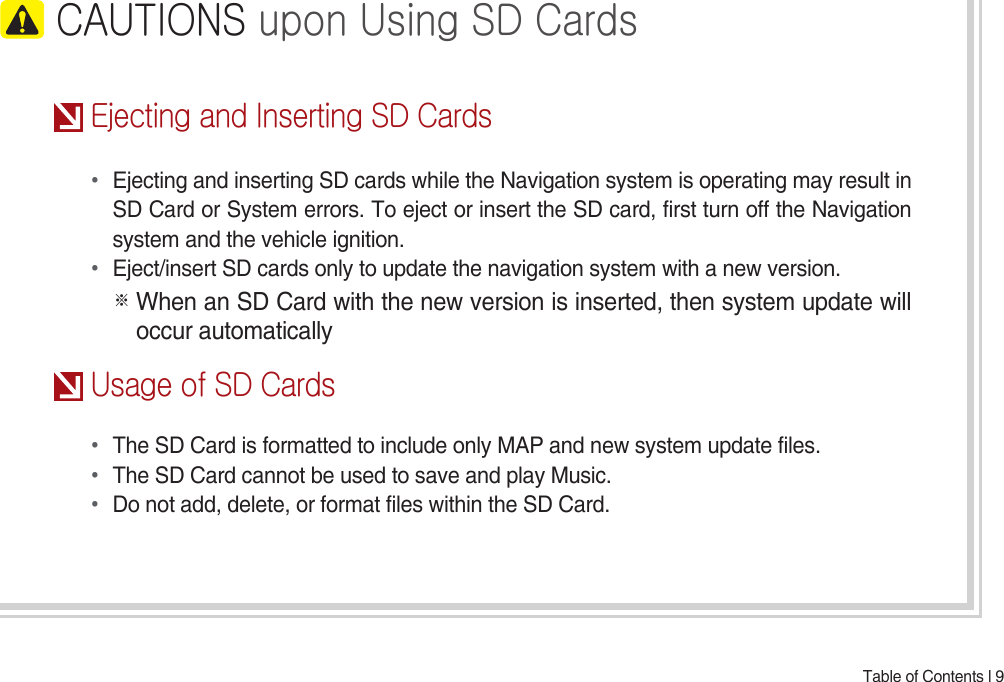 Table of Contents l 9 CAUTIONSuponUsingSDCardsEjectingandInsertingSDCards• Ejecting and inserting SD cards while the Navigation system is operating may result in SD Card or System errors. To eject or insert the SD card, first turn off the Navigation system and the vehicle ignition.• Eject/insert SD cards only to update the navigation system with a new version.※ When an SD Card with the new version is inserted, then system update will occur automaticallyUsageofSDCards• The SD Card is formatted to include only MAP and new system update files.• The SD Card cannot be used to save and play Music.• Do not add, delete, or format files within the SD Card.
