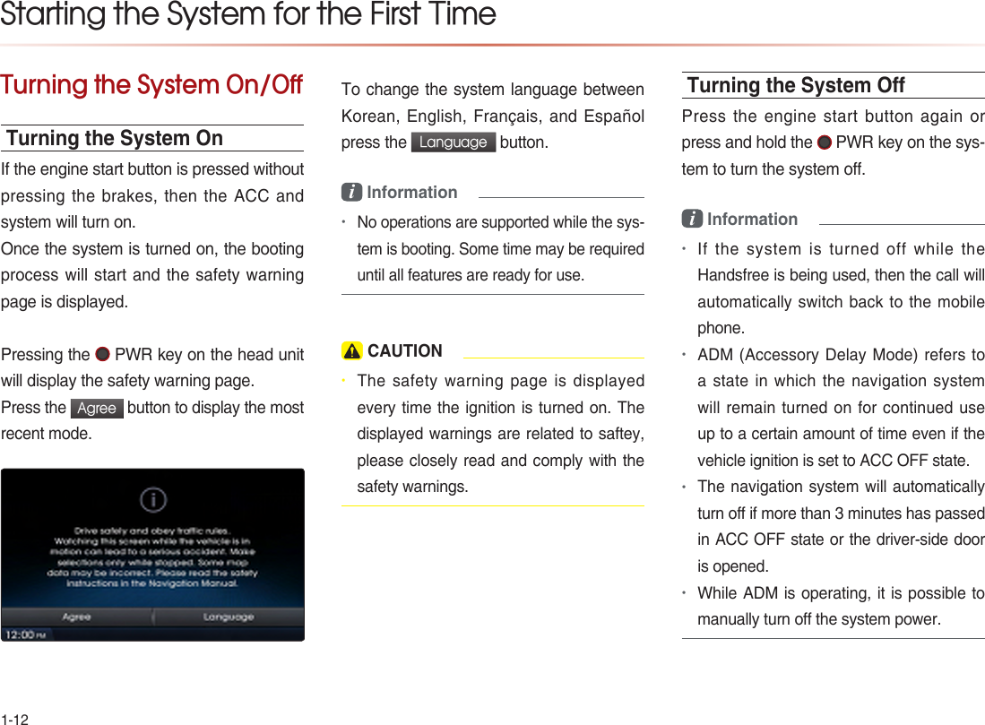 1-12Turning the System On/OffTurning the System OnIf the engine start button is pressed without pressing the brakes, then the ACC and system will turn on. Once the system is turned on, the booting process will start and the safety warning page is displayed.Pressing the   PWR key on the head unit will display the safety warning page. Press the Agree button to display the most recent mode. To change the system language between Korean, English, Français, and Español press the Language button. i Information •No operations are supported while the sys-tem is booting. Some time may be required until all features are ready for use. CAUTION• The safety warning page is displayed every time the ignition is turned on. The displayed warnings are related to saftey, please closely read and comply with the safety warnings.Turning the System OPress the engine start button again or press and hold the   PWR key on the sys-tem to turn the system off. i Information •If the system is turned off while the Handsfree is being used, then the call will automatically switch back to the mobile phone. •ADM (Accessory Delay Mode) refers to a state in which the navigation system will remain turned on for continued use up to a certain amount of time even if the vehicle ignition is set to ACC OFF state. •The navigation system will automatically turn off if more than 3 minutes has passed in ACC OFF state or the driver-side door is opened.•While ADM is operating, it is possible to manually turn off the system power.Starting the System for the First Time