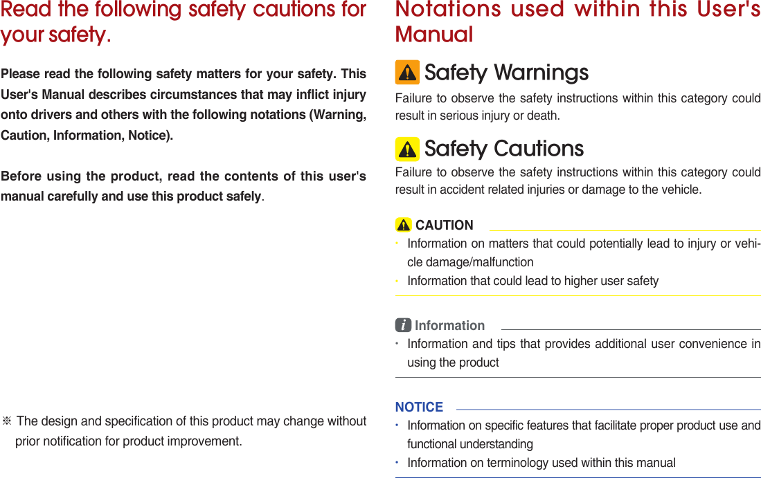 Read the following safety cautions for your safety.Please read the following safety matters for your safety. This User&apos;s Manual describes circumstances that may inflict injury onto drivers and others with the following notations (Warning, Caution, Information, Notice).Before using the product, read the contents of this user&apos;s manual carefully and use this product safely.※ The design and specification of this product may change without prior notification for product improvement. Safety WarningsFailure to observe the safety instructions within this category could result in serious injury or death. Safety CautionsFailure to observe the safety instructions within this category could result in accident related injuries or damage to the vehicle.Notations  used within  this User&apos;s Manual CAUTION• Information on matters that could potentially lead to injury or vehi-cle damage/malfunction• Information that could lead to higher user safetyi Information•Information and tips that provides additional user convenience in using the productNOTICE•Information on specific features that facilitate proper product use and functional understanding•Information on terminology used within this manual