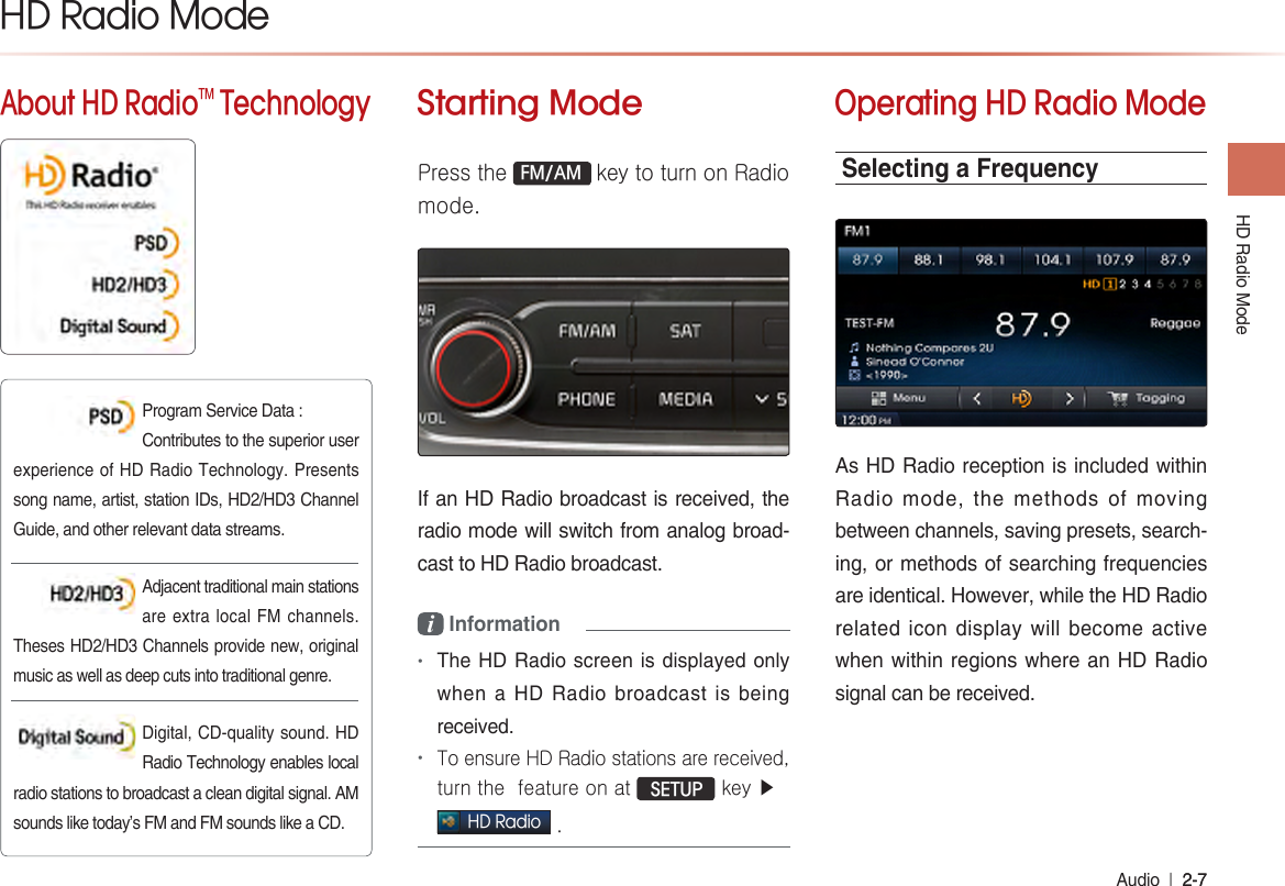 HD Radio ModeAudio  l 2-7 2-7 About HD RadioTM TechnologyStarting ModePress the FM/AM key to turn on Radio mode.If an HD Radio broadcast is received, the radio mode will switch from analog broad-cast to HD Radio broadcast.i Information •The HD Radio screen is displayed only when a HD Radio broadcast is being received.•To ensure HD Radio stations are received, turn the  feature on at  SETUP key ▶ HD Radio .Operating HD Radio ModeSelecting a FrequencyAs HD Radio reception is included within Radio mode, the methods of moving between channels, saving presets, search-ing, or methods of searching frequencies are identical. However, while the HD Radio related icon display will become active when within regions where an HD Radio signal can be received.HD Radio ModeProgram Service Data : Contributes to the superior user experience of HD Radio Technology. Presents song name, artist, station IDs, HD2/HD3 Channel Guide, and other relevant data streams.Adjacent traditional main stations are extra local FM channels. Theses HD2/HD3 Channels provide new, original music as well as deep cuts into traditional genre. Digital, CD-quality sound. HD Radio Technology enables local radio stations to broadcast a clean digital signal. AM sounds like today’s FM and FM sounds like a CD.