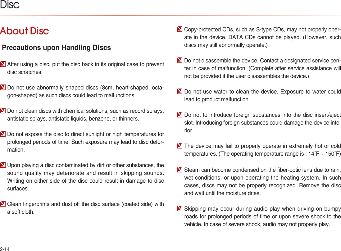 2-14DiscAbout Disc Precautions upon Handling DiscsAfter using a disc, put the disc back in its original case to prevent disc scratches.Do not use abnormally shaped discs (8cm, heart-shaped, octa-gon-shaped) as such discs could lead to malfunctions.Do not clean discs with chemical solutions, such as record sprays, antistatic sprays, antistatic liquids, benzene, or thinners.Do not expose the disc to direct sunlight or high temperatures for prolonged periods of time. Such exposure may lead to disc defor-mation.Upon playing a disc contaminated by dirt or other substances, the sound quality may deteriorate and result in skipping sounds. Writing on either side of the disc could result in damage to disc surfaces.Clean fingerprints and dust off the disc surface (coated side) with a soft cloth.Copy-protected CDs, such as S-type CDs, may not properly oper-ate in the device. DATA CDs cannot be played. (However, such discs may still abnormally operate.)Do not disassemble the device. Contact a designated service cen-ter in case of malfunction. (Complete after service assistance will not be provided if the user disassembles the device.)Do not use water to clean the device. Exposure to water could lead to product malfunction.Do not to introduce foreign substances into the disc insert/eject slot. Introducing foreign substances could damage the device inte-rior.The device may fail to properly operate in extremely hot or cold temperatures. (The operating temperature range is : 14˚F ~ 150˚F)Steam can become condensed on the fiber-optic lens due to rain, wet conditions, or upon operating the heating system. In such cases, discs may not be properly recognized. Remove the disc and wait until the moisture dries.Skipping may occur during audio play when driving on bumpy roads for prolonged periods of time or upon severe shock to the vehicle. In case of severe shock, audio may not properly play.
