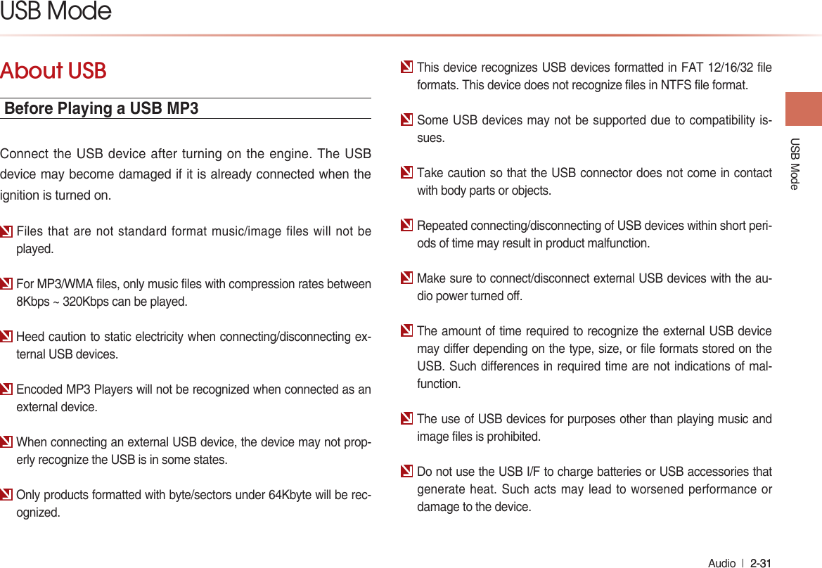 USB Mode Audio  l 2-31 2-31 USB ModeAbout USBBefore Playing a USB MP3Connect the USB device after turning on the engine. The USB device may become damaged if it is already connected when the ignition is turned on.Files that are not standard format music/image files will not be played.For MP3/WMA files, only music files with compression rates between 8Kbps ~ 320Kbps can be played.Heed caution to static electricity when connecting/disconnecting ex-ternal USB devices.Encoded MP3 Players will not be recognized when connected as an external device.When connecting an external USB device, the device may not prop-erly recognize the USB is in some states.Only products formatted with byte/sectors under 64Kbyte will be rec-ognized.This device recognizes USB devices formatted in FAT 12/16/32 file formats. This device does not recognize files in NTFS file format.Some USB devices may not be supported due to compatibility is-sues.Take caution so that the USB connector does not come in contact with body parts or objects.Repeated connecting/disconnecting of USB devices within short peri-ods of time may result in product malfunction.Make sure to connect/disconnect external USB devices with the au-dio power turned off.The amount of time required to recognize the external USB device may differ depending on the type, size, or file formats stored on the USB. Such differences in required time are not indications of mal-function.The use of USB devices for purposes other than playing music and image files is prohibited. Do not use the USB I/F to charge batteries or USB accessories that generate heat. Such acts may lead to worsened performance or damage to the device.