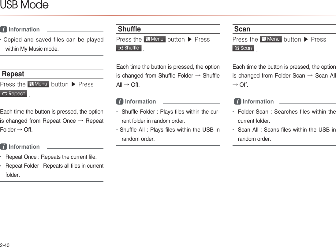 2-40USB Modei Information •Copied and saved files can be played within My Music mode.RepeatPress the  Menu button ▶ Press  Repeat .Each time the button is pressed, the option is changed from Repeat Once → Repeat Folder → Off.i Information •Repeat Once : Repeats the current file.•Repeat Folder : Repeats all files in current folder.ShuePress the  Menu button ▶ Press  Shuffle .Each time the button is pressed, the option is changed from Shuffle Folder → Shuffle All →Off. i Information•Shuffle Folder : Plays files within the cur-rent folder in random order.•Shuffle All : Plays files within the USB in random order.ScanPress the  Menu button ▶ Press  Scan .Each time the button is pressed, the option is changed from Folder Scan →Scan All → Off. i Information •Folder Scan : Searches files within the current folder.•Scan All : Scans files within the USB in random order.