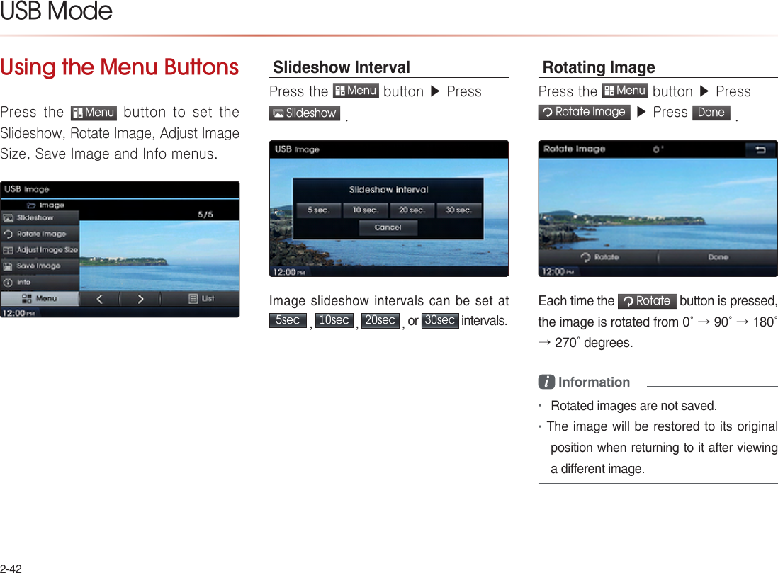 2-42USB ModeUsing the Menu ButtonsPress the  Menu button to set the Slideshow, Rotate Image, Adjust Image Size, Save Image and Info menus.Slideshow IntervalPress the  Menu button ▶ Press   Slideshow .Image slideshow intervals can be set at  5sec , 10sec , 20sec , or 30sec intervals.Rotating ImagePress the  Menu button ▶ Press  Rotate Image ▶ Press Done .Each time the  Rotate button is pressed, the image is rotated from 0˚ → 90˚ → 180˚ →270˚ degrees.i Information•Rotated images are not saved. •The image will be restored to its original position when returning to it after viewing a different image. 