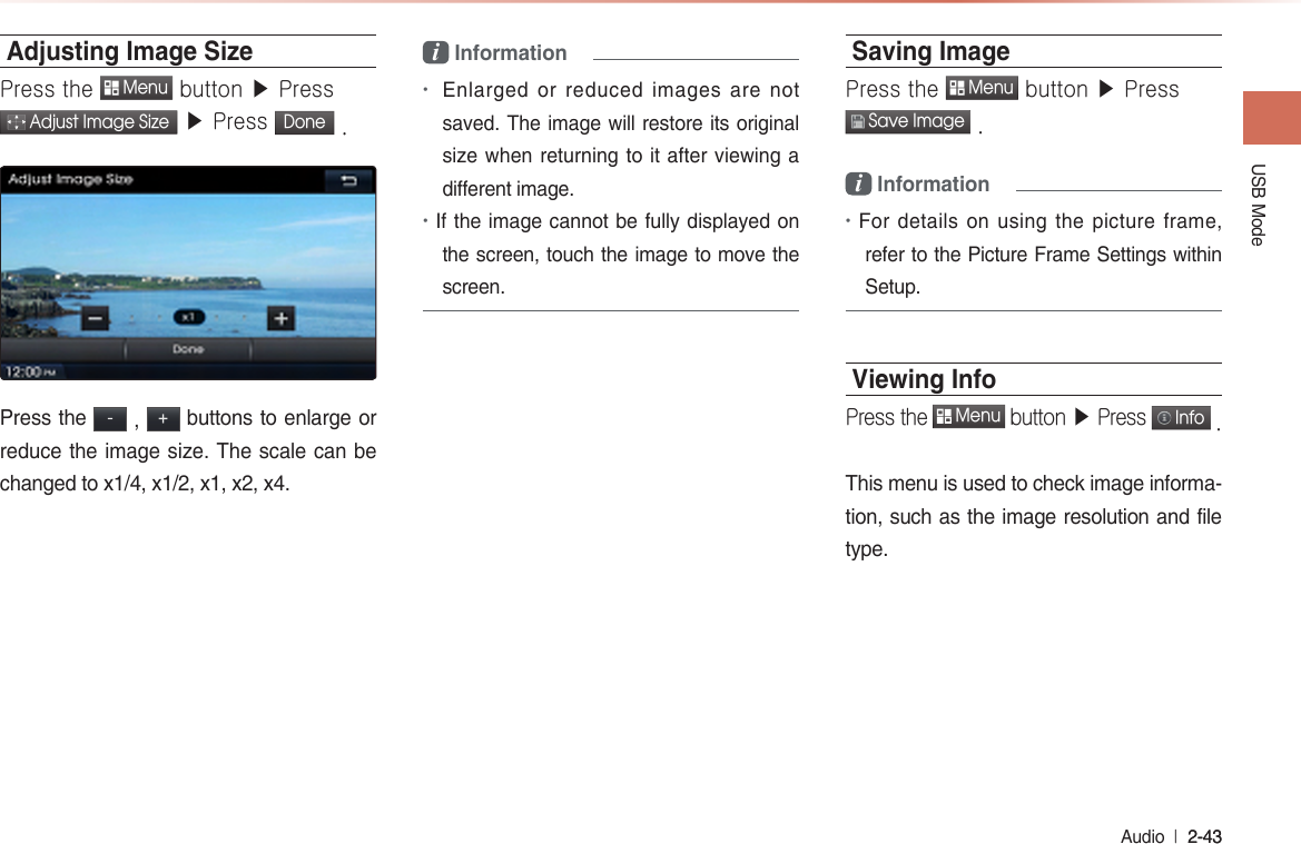 USB Mode Audio  l 2-43 2-43 Adjusting Image Size Press the  Menu button ▶ Press  Adjust Image Size ▶ Press Done .Press the - , + buttons to enlarge or reduce the image size. The scale can be changed to x1/4, x1/2, x1, x2, x4.i Information•Enlarged or reduced images are not saved. The image will restore its original size when returning to it after viewing a different image.•If the image cannot be fully displayed on the screen, touch the image to move the screen.Saving ImagePress the  Menu button ▶ Press  Save Image .i Information•For details on using the picture frame, refer to the Picture Frame Settings within Setup.Viewing InfoPress the  Menu button ▶ Press  Info .This menu is used to check image informa-tion, such as the image resolution and file type.