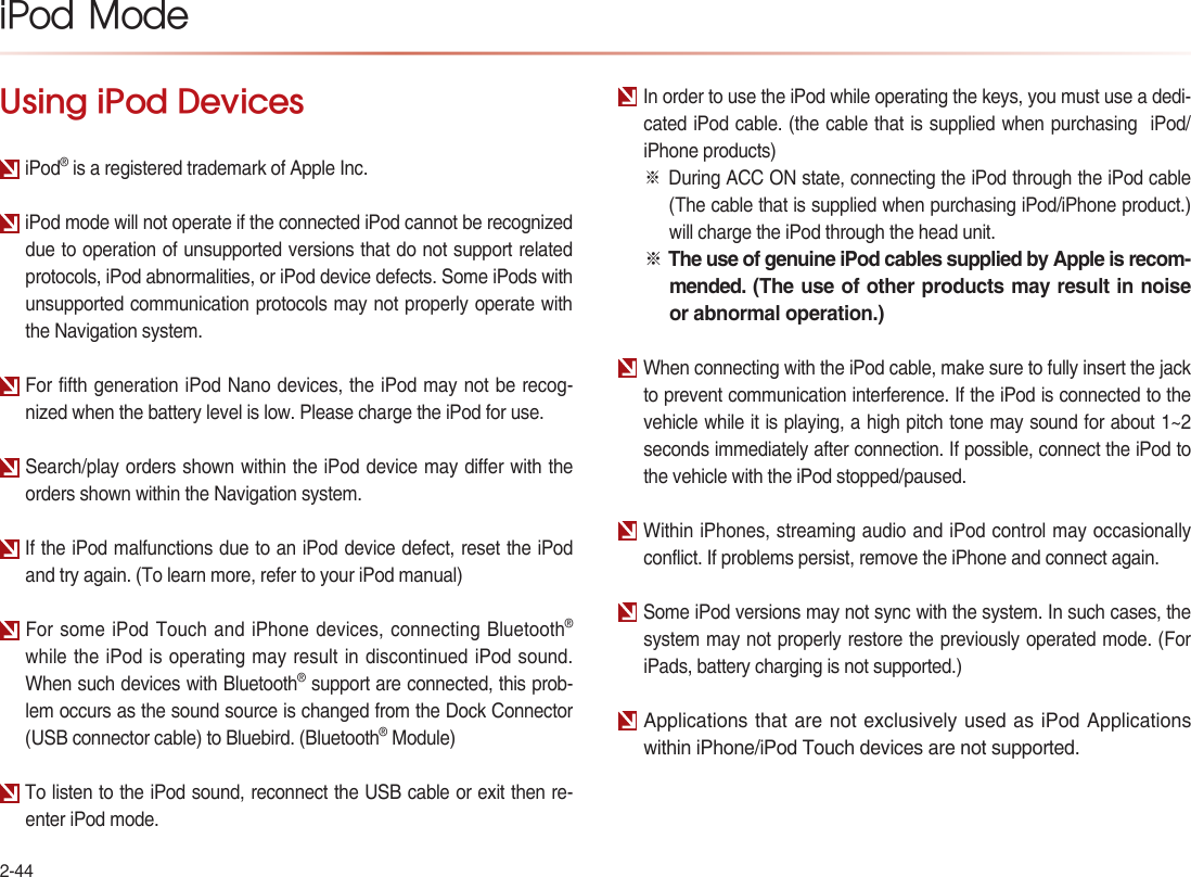 2-44iPod  ModeUsing iPod DevicesiPod® is a registered trademark of Apple Inc.iPod mode will not operate if the connected iPod cannot be recognized due to operation of unsupported versions that do not support related protocols, iPod abnormalities, or iPod device defects. Some iPods with unsupported communication protocols may not properly operate with the Navigation system.For fifth generation iPod Nano devices, the iPod may not be recog-nized when the battery level is low. Please charge the iPod for use.Search/play orders shown within the iPod device may differ with the orders shown within the Navigation system.If the iPod malfunctions due to an iPod device defect, reset the iPod and try again. (To learn more, refer to your iPod manual)For some iPod Touch and iPhone devices, connecting Bluetooth® while the iPod is operating may result in discontinued iPod sound. When such devices with Bluetooth® support are connected, this prob-lem occurs as the sound source is changed from the Dock Connector (USB connector cable) to Bluebird. (Bluetooth® Module)To listen to the iPod sound, reconnect the USB cable or exit then re-enter iPod mode.In order to use the iPod while operating the keys, you must use a dedi-cated iPod cable. (the cable that is supplied when purchasing  iPod/iPhone products) ※During ACC ON state, connecting the iPod through the iPod cable (The cable that is supplied when purchasing iPod/iPhone product.) will charge the iPod through the head unit.※ The use of genuine iPod cables supplied by Apple is recom-mended. (The use of other products may result in noise or abnormal operation.)When connecting with the iPod cable, make sure to fully insert the jack to prevent communication interference. If the iPod is connected to the vehicle while it is playing, a high pitch tone may sound for about 1~2 seconds immediately after connection. If possible, connect the iPod to the vehicle with the iPod stopped/paused.Within iPhones, streaming audio and iPod control may occasionally conflict. If problems persist, remove the iPhone and connect again.Some iPod versions may not sync with the system. In such cases, the system may not properly restore the previously operated mode. (For iPads, battery charging is not supported.)Applications that are not exclusively used as iPod Applications within iPhone/iPod Touch devices are not supported.