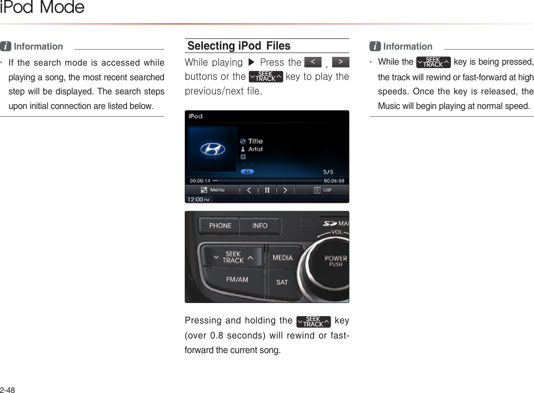 2-48iPod  Modei Information  •If the search mode is accessed while playing a song, the most recent searched step will be displayed. The search steps upon initial connection are listed below.Selecting iPod  FilesWhile playing ▶ Press the &lt; , &gt;  buttons or the SEEKTRACK∧∨ key to play the previous/next file.Pressing and holding the SEEKTRACK∧∨  key (over 0.8 seconds) will rewind or fast-forward the current song.i Information •While the SEEKTRACK∧∨ key is being pressed, the track will rewind or fast-forward at high speeds. Once the key is released, the Music will begin playing at normal speed.