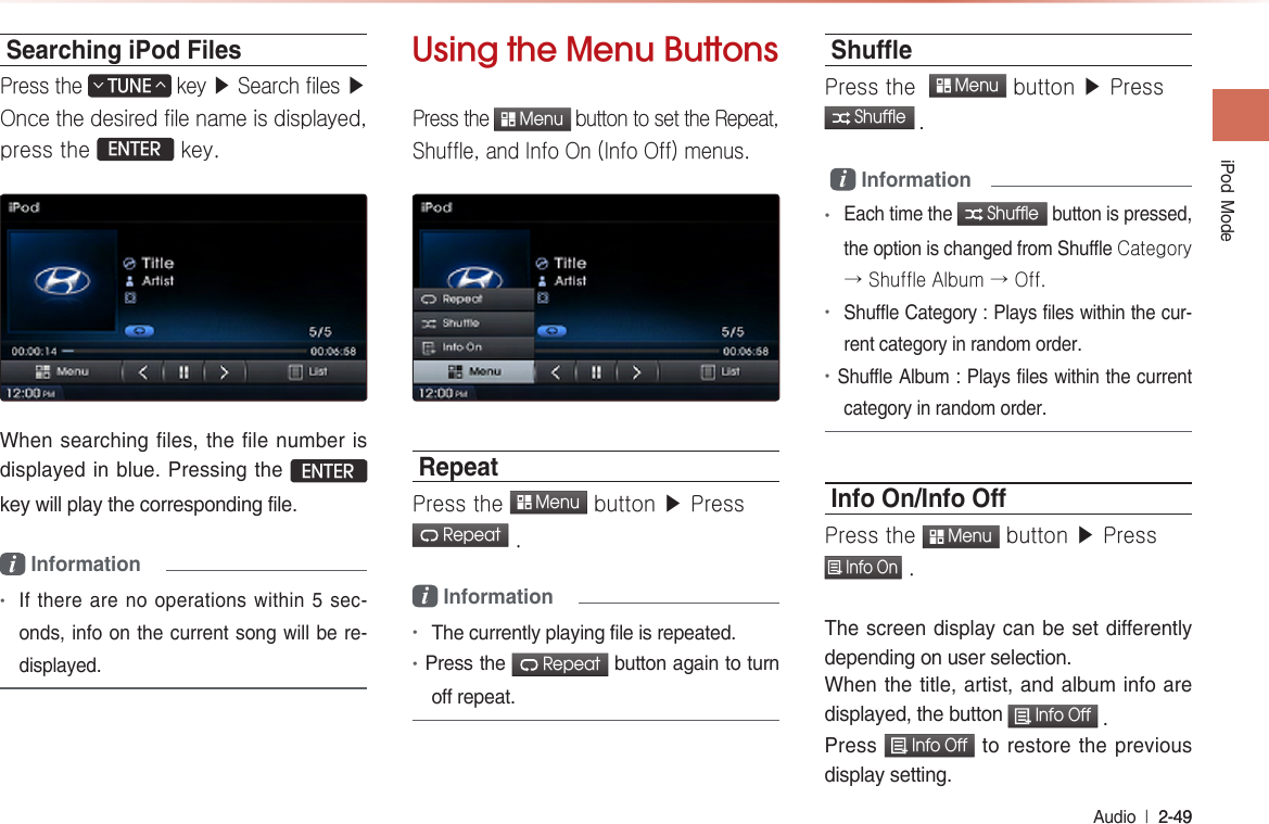 iPod  Mode Audio  l 2-49 2-49 Searching iPod FilesPress the TUNE∧∨ key ▶ Search files ▶ Once the desired file name is displayed, press the ENTER key.When searching files, the file number is displayed in blue. Pressing the ENTER key will play the corresponding file.i Information  •If there are no operations within 5 sec-onds, info on the current song will be re-displayed.Using the Menu ButtonsPress the  Menu button to set the Repeat, Shuffle, and Info On (Info Off) menus.RepeatPress the  Menu button ▶ Press  Repeat .i Information•The currently playing file is repeated.•Press the  Repeat button again to turn off repeat.ShuePress the   Menu button ▶ Press  Shuffle . i Information•Each time the  Shuffle button is pressed, the option is changed from Shuffle Category → Shuffle Album → Off.•Shuffle Category : Plays files within the cur-rent category in random order.•Shuffle Album : Plays files within the current category in random order.Info On/Info OPress the  Menu button ▶ Press  Info On .The screen display can be set differently depending on user selection.When the title, artist, and album info are displayed, the button  Info Off .Press  Info Off to restore the previous display setting.