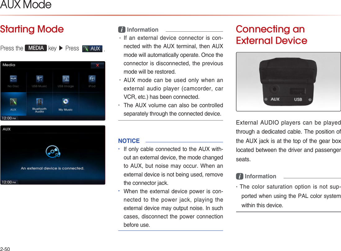 2-50Starting ModePress the   MEDIA  key ▶ Press  AUX .i Information•If an external device connector is con-nected with the AUX terminal, then AUX mode will automatically operate. Once the connector is disconnected, the previous mode will be restored. •AUX mode can be used only when an external audio player (camcorder, car VCR, etc.) has been connected.•The AUX volume can also be controlled separately through the connected device.NOTICE   •If only cable connected to the AUX with-out an external device, the mode changed to AUX, but noise may occur. When an external device is not being used, remove the connector jack.•When the external device power is con-nected to the power jack, playing the external device may output noise. In such cases, disconnect the power connection before use.Connecting an  External DeviceExternal AUDIO players can be played through a dedicated cable. The position of the AUX jack is at the top of the gear box located between the driver and passenger seats.i Information•The color saturation option is not sup-ported when using the PAL color system within this device.          AUX Mode