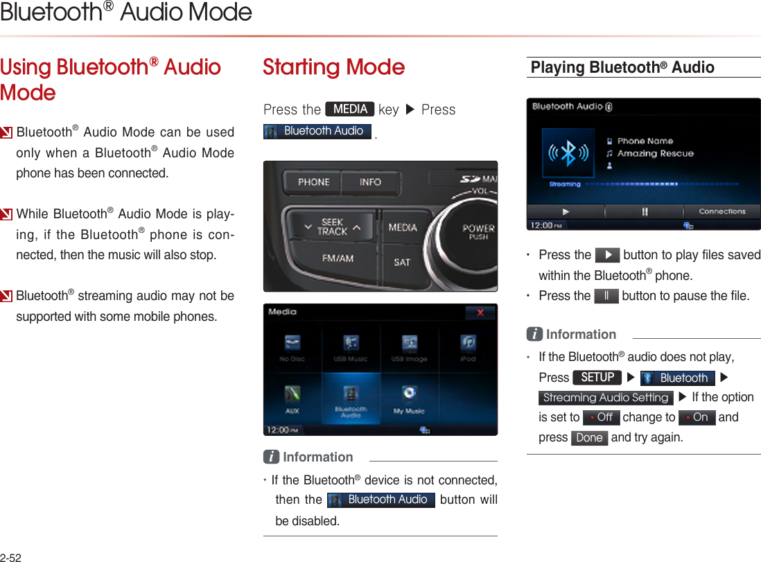 2-52Using Bluetooth® Audio ModeBluetooth® Audio Mode can be used only when a Bluetooth® Audio Mode phone has been connected.While Bluetooth® Audio Mode is play-ing, if the Bluetooth® phone is con-nected, then the music will also stop.Bluetooth® streaming audio may not be supported with some mobile phones.Starting ModePress the  MEDIA key ▶ Press Bluetooth Audio .i Information •If the Bluetooth® device is not connected, then the Bluetooth Audio button will be disabled.Playing Bluetooth® Audio• Press the  ▶ button to play files saved within the Bluetooth® phone.• Press the ll button to pause the file.  i Information •If the Bluetooth® audio does not play, Press  SETUP ▶ Bluetooth ▶Streaming Audio Setting  ▶ If the option is set to   Off  change to   On  and press Done and try again. Bluetooth® Audio Mode