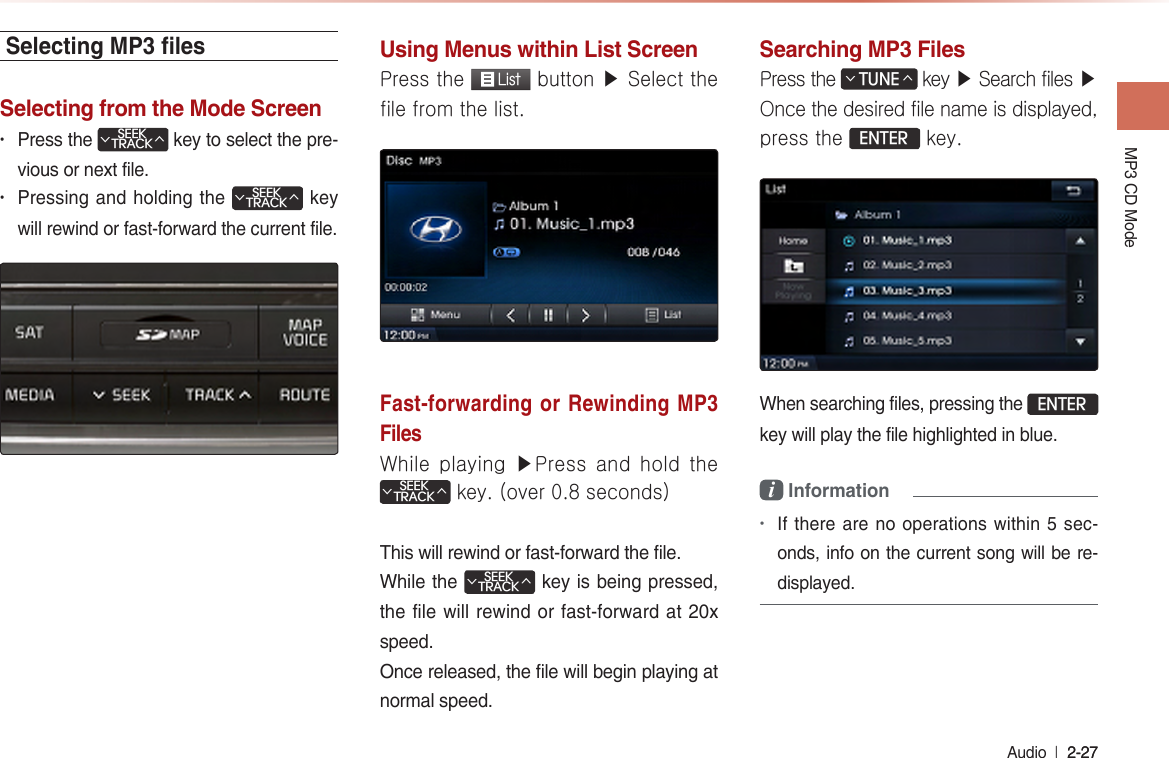 MP3 CD Mode Audio  l 2-27 2-27 Selecting MP3 lesSelecting from the Mode Screen• Press the SEEKTRACK∧∨ key to select the pre-vious or next file.• Pressing and holding the SEEKTRACK∧∨ key will rewind or fast-forward the current file.Using Menus within List ScreenPress the  List button ▶ Select the file from the list.Fast-forwarding or Rewinding MP3 FilesWhile playing ▶Press and hold the SEEKTRACK∧∨ key. (over 0.8 seconds)This will rewind or fast-forward the file.While the SEEKTRACK∧∨ key is being pressed, the file will rewind or fast-forward at 20x speed.Once released, the file will begin playing at normal speed.Searching MP3 FilesPress the TUNE∧∨ key ▶ Search files ▶ Once the desired file name is displayed, press the ENTER key.When searching files, pressing the ENTER key will play the file highlighted in blue.i Information •If there are no operations within 5 sec-onds, info on the current song will be re-displayed.