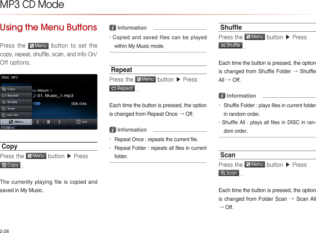 2-28MP3 CD Mode Using the Menu ButtonsPress  the  Menu button  to  set  the copy, repeat, shuffle, scan, and Info On/Off options.CopyPress the  Menu button ▶ Press  Copy .The currently  playing  file is copied and saved in My Music.i Information •Copied and saved files can be played within My Music mode.RepeatPress the  Menu button ▶ Press  Repeat .Each time the button is pressed, the option is changed from Repeat Once → Off.i Information •Repeat Once : repeats the current file.•Repeat Folder : repeats all files in current folder.ShuePress the  Menu button ▶ Press  Shuffle .Each time the button is pressed, the option is changed from Shuffle Folder → Shuffle All →Off.i Information•Shuffle Folder : plays files in current folder in random order.•Shuffle All : plays all files in DISC in ran-dom order.ScanPress the  Menu button ▶ Press  Scan .Each time the button is pressed, the option is changed from Folder Scan →Scan All → Off.