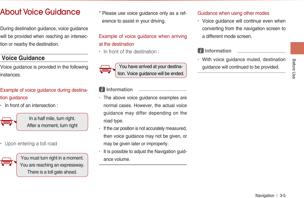 Before UseNavigation  l 3-5 About Voice GuidanceDuring destination guidance, voice guidance will be provided when reaching an intersec-tion or nearby the destination.Voice GuidanceVoice guidance is provided in the following instances.Example of voice guidance during destina-tion guidance• In front of an intersection : In a half mile, turn right. After a moment, turn right • Upon entering a toll roadYou must turn right in a moment. You are reaching an expressway. There is a toll gate ahead.* Please use voice guidance only as a ref-erence to assist in your driving.Example of voice guidance when arriving at the destination• In front of the destination : You have arrived at your destina-tion. Voice guidance will be ended.i Information•The above voice guidance examples are normal cases. However, the actual voice guidance may differ depending on the road type.•If the car position is not accurately measured, then voice guidance may not be given, or may be given later or improperly.•It is possible to adjust the Navigation guid-ance volume.Guidance when using other modes• Voice guidance will continue even when converting from the navigation screen to a different mode screen. i Information•With voice guidance muted, destination guidance will continued to be provided.