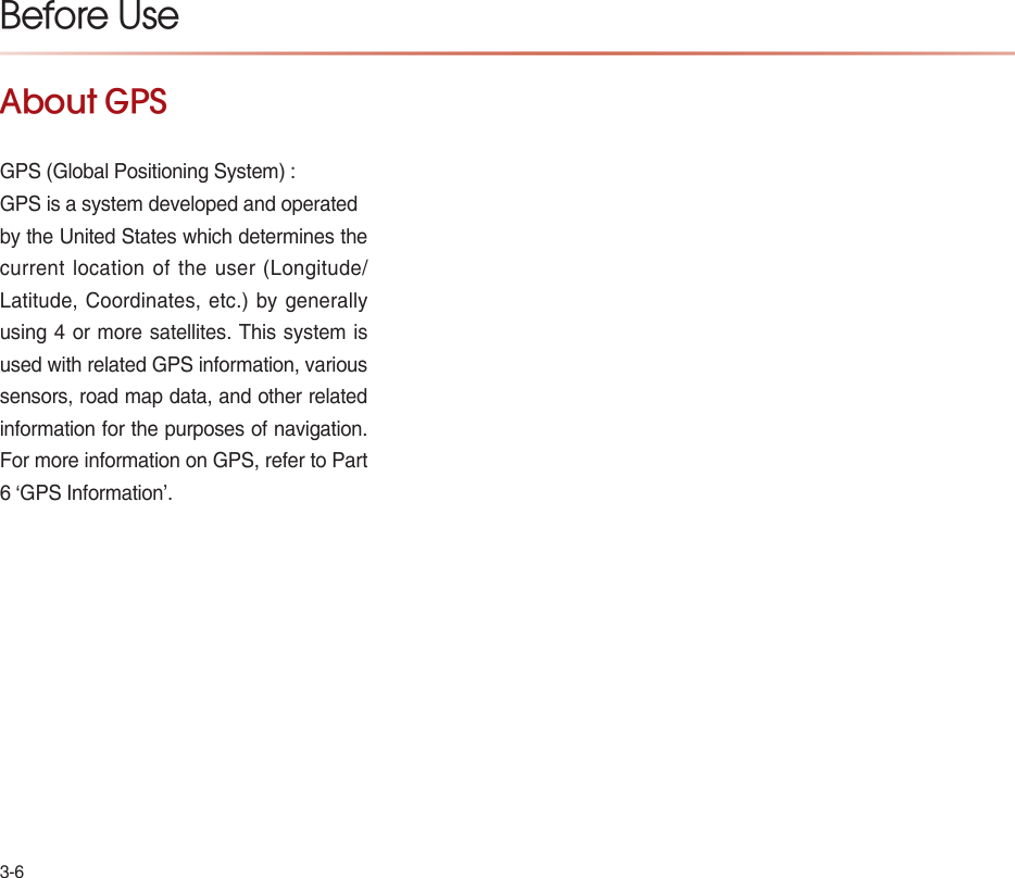 3-6About GPSGPS (Global Positioning System) :GPS is a system developed and operatedby the United States which determines the current location of the user (Longitude/ Latitude, Coordinates, etc.) by generally using 4 or more satellites. This system is used with related GPS information, various sensors, road map data, and other related information for the purposes of navigation. For more information on GPS, refer to Part 6 ‘GPS Information’.Before Use