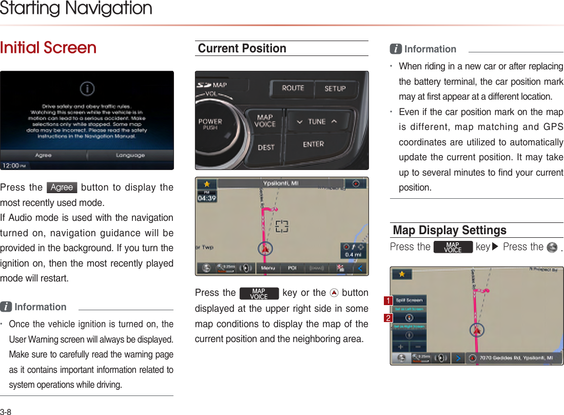 3-8Initial ScreenPress the Agree button to display the most recently used mode.If Audio mode is used with the navigation turned on, navigation guidance will be provided in the background. If you turn the ignition on, then the most recently played mode will restart.i Information•Once the vehicle ignition is turned on, the User Warning screen will always be displayed. Make sure to carefully read the warning page as it contains important information related to system operations while driving.Current PositionPress the MAPVOICE key or the   button displayed at the upper right side in some map conditions to display the map of the current position and the neighboring area.i Information•When riding in a new car or after replacing the battery terminal, the car position mark may at first appear at a different location.•Even if the car position mark on the map is different, map matching and GPS coordinates are utilized to automatically update the current position. It  may  take up to several minutes to find your current position.Map Display SettingsPress the MAPVOICE key▶ Press the   .Starting Navigation12