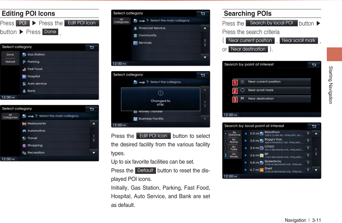 Starting NavigationNavigation  l 3-11 Editing POI IconsPress POI ▶ Press the Edit POI Icon  button ▶ Press  Done  .Press the  Edit POI Icon  button to select the desired facility from the various facility types.Up to six favorite facilities can be set. Press the  Default  button to reset the dis-played POI icons. Initially, Gas Station, Parking, Fast Food, Hospital, Auto Service, and Bank are set as default.Searching POIsPress the Search by local POI button ▶ Press the search criteria ( Near current position , Near scroll mark , or Near destination ).123