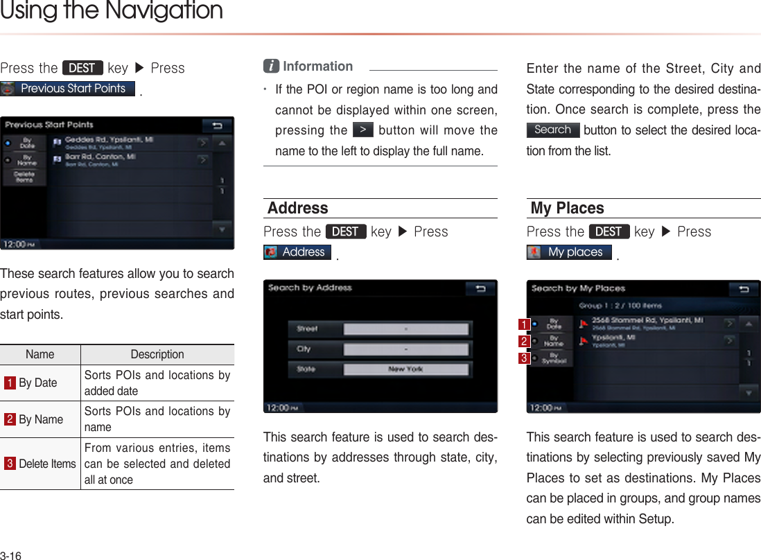 3-16Using the NavigationPress the DEST key ▶ Press   Previous Start Points .These search features allow you to search previous routes, previous  searches  and start points. Name Description1 By Date Sorts POIs and locations by added date2 By Name Sorts POIs and locations by name3 Delete ItemsFrom various entries, items can be selected and deleted all at oncei Information•If the POI or region name is too long and cannot be displayed within one screen, pressing the &gt; button will move the name to the left to display the full name.AddressPress the DEST key ▶ Press Address .This search feature is used to search des-tinations by addresses through state, city, and street. Enter the name of the Street, City and State corresponding to the desired destina-tion. Once search is complete, press the Search button to select the desired loca-tion from the list.My Places Press the DEST key ▶ Press My places .This search feature is used to search des-tinations by selecting previously saved My Places to set as destinations. My Places can be placed in groups, and group names can be edited within Setup.123