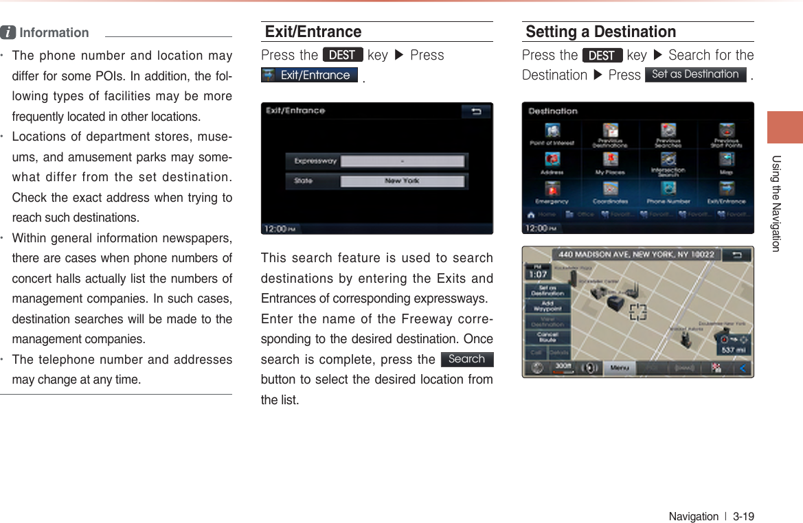 Using the NavigationNavigation  l 3-19 i Information•The phone number and location may differ for some POIs. In addition, the fol-lowing types of facilities may be more frequently located in other locations.•Locations of department stores, muse-ums, and amusement parks may some-what differ from the set destination.  Check the exact address when trying to reach such destinations.•Within general information newspapers, there are cases when phone numbers of concert halls actually list the numbers of management companies. In such cases, destination searches will be made to the management companies. •The telephone number and addresses may change at any time.Exit/EntrancePress the DEST key ▶ Press Exit/Entrance . This search feature is used to search destinations by entering the Exits and Entrances of corresponding expressways.Enter the name of the Freeway corre-sponding to the desired destination. Once search is complete, press the  Search  button to select the desired location from the list.Setting a DestinationPress the DEST key ▶ Search for the Destination ▶ Press Set as Destination .