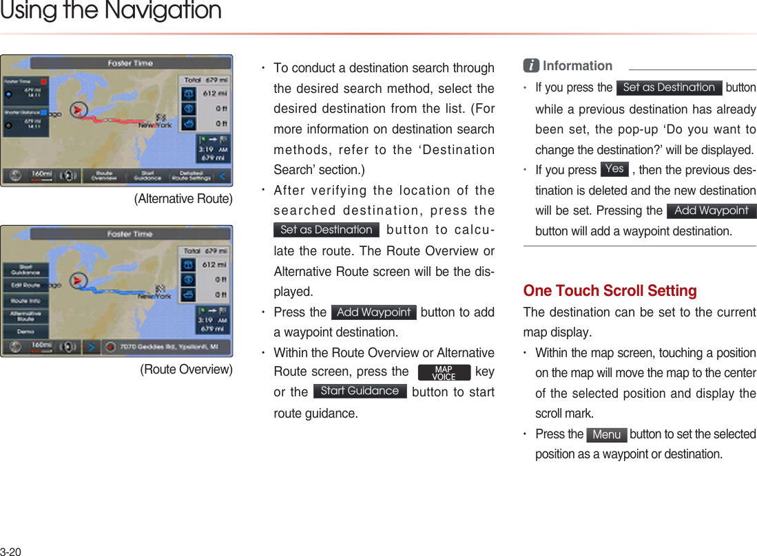 3-20Using the Navigation(Alternative Route)(Route Overview)• To conduct a destination search through the desired search method, select the desired destination from the list. (For more information on destination search methods, refer to the ‘Destination Search’ section.)• After verifying the location of the searched destination, press the Set as Destination  button to calcu-late the route. The Route Overview or Alternative Route screen will be the dis-played.  • Press the  Add Waypoint  button to add a waypoint destination. • Within the Route Overview or Alternative Route screen, press the  MAPVOICE key or the Start Guidance  button to start route guidance.i Information•If you press the Set as Destination button while a previous destination has already been set, the pop-up ‘Do you want to change the destination?’ will be displayed.•If you press Yes  , then the previous des-tination is deleted and the new destination will be set. Pressing the Add Waypoint  button will add a waypoint destination.One Touch Scroll SettingThe destination can be set to the current map display.• Within the map screen, touching a position on the map will move the map to the center of the selected position and display the scroll mark. • Press the Menu button to set the selected position as a waypoint or destination. 