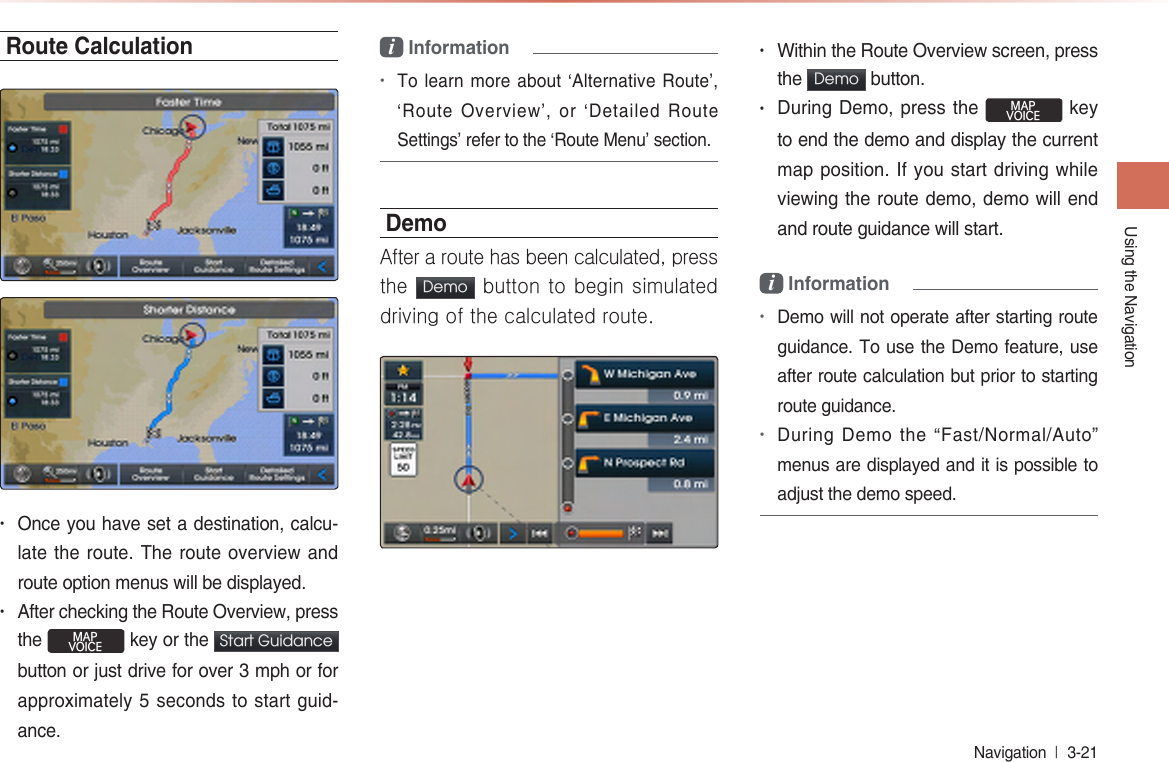 Using the NavigationNavigation  l 3-21 Route Calculation• Once you have set a destination, calcu-late the route. The route overview and route option menus will be displayed.• After checking the Route Overview, press the MAPVOICE key or the Start Guidance button or just drive for over 3 mph or for approximately 5 seconds to start guid-ance.i Information•To learn more about ‘Alternative Route’, ‘Route  Overview’,  or  ‘Detailed  Route Settings’ refer to the ‘Route Menu’ section. Demo After a route has been calculated, press the  Demo  button to begin simulated driving of the calculated route.• Within the Route Overview screen, press the  Demo  button.• During Demo, press the MAPVOICE key to end the demo and display the current map position. If you start driving while viewing the route demo, demo will end and route guidance will start.   i Information•Demo will not operate after starting route guidance. To use the Demo feature, use after route calculation but prior to starting route guidance.•During Demo the “Fast/Normal/Auto” menus are displayed and it is possible to adjust the demo speed.