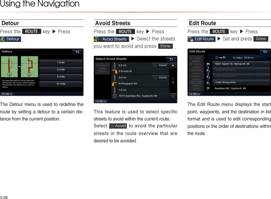 3-28Using the NavigationDetourPress the ROUTE key ▶ Press Detour .The Detour menu is used to redefine the route by setting a detour to a certain dis-tance from the current position.Avoid StreetsPress the ROUTE key ▶ Press Avoid Streets ▶ Select the streets you want to avoid and press  Done  .This feature is used to select specific streets to avoid within the current route.Select   Avoid  to avoid the particular streets in the route overview that are desired to be avoided. Edit RoutePress the ROUTE key ▶ Press  Edit Route ▶ Set and press  Done  .The Edit Route menu displays the start point, waypoints, and the destination in list format and is used to edit corresponding positions or the order of destinations within the route.