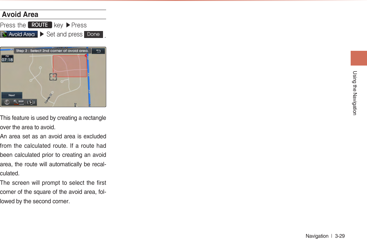 Using the NavigationNavigation  l 3-29 Avoid AreaPress the ROUTE key ▶Press Avoid Area ▶ Set and press  Done  . This feature is used by creating a rectangle over the area to avoid. An area set as an avoid area is excluded from the calculated route. If a route had been calculated prior to creating an avoid area, the route will automatically be recal-culated.The screen will prompt to select the first corner of the square of the avoid area, fol-lowed by the second corner.