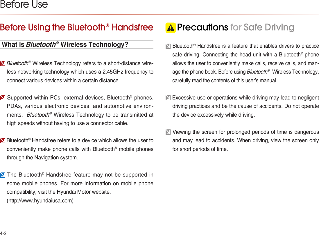 4-2Before Using the Bluetooth® HandsfreeWhat is Bluetooth® Wireless Technology? Bluetooth® Wireless Technology refers to a short-distance wire-less networking technology which uses a 2.45GHz frequency to connect various devices within a certain distance. Supported within PCs, external devices, Bluetooth® phones, PDAs, various electronic devices, and automotive environ-ments,  Bluetooth® Wireless Technology to be transmitted at high speeds without having to use a connector cable. Bluetooth® Handsfree refers to a device which allows the user to conveniently make phone calls with Bluetooth® mobile phones through the Navigation system.  The Bluetooth® Handsfree feature may not be supported in some mobile phones. For more information on mobile phone compatibility, visit the Hyundai Motor website.(http://www.hyundaiusa.com) Precautions for Safe Driving Bluetooth® Handsfree is a feature that enables drivers to practice safe driving. Connecting the head unit with a Bluetooth® phone allows the user to conveniently make calls, receive calls, and man-age the phone book. Before using Bluetooth®  Wireless Technology, carefully read the contents of this user’s manual. Excessive use or operations while driving may lead to negligent driving practices and be the cause of accidents. Do not operate the device excessively while driving. Viewing the screen for prolonged periods of time is dangerous and may lead to accidents. When driving, view the screen only for short periods of time. Before Use