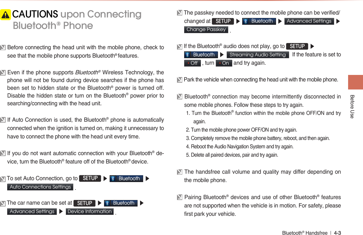 Bluetooth® Handsfree  l 4-� 4-� Before Use CAUTIONS upon Connecting Bluetooth® Phone Before connecting the head unit with the mobile phone, check to see that the mobile phone supports Bluetooth® features.  Even if the phone supports Bluetooth® Wireless Technology, the phone will not be found during device searches if the phone has been set to hidden state or the Bluetooth® power is turned off. Disable the hidden state or turn on the Bluetooth® power prior to searching/connecting with the head unit. If Auto Connection is used, the Bluetooth® phone is automatically connected when the ignition is turned on, making it unnecessary to have to connect the phone with the head unit every time. If you do not want automatic connection with your Bluetooth® de-vice, turn the Bluetooth® feature off of the Bluetooth® device. To set Auto Connection, go to  SETUP ▶ Bluetooth ▶Auto Connections Settings  . The car name can be set at  SETUP ▶ Bluetooth ▶ Advanced Settings  ▶ Device Information  . The passkey needed to connect the mobile phone can be verified/changed at  SETUP ▶ Bluetooth ▶ Advanced Settings  ▶ Change Passkey  . If the Bluetooth®  audio does not play, go to  SETUP ▶ Bluetooth ▶ Streaming Audio Setting  If the feature is set to  Off  , turn   On  and try again. Park the vehicle when connecting the head unit with the mobile phone. Bluetooth® connection may become intermittently disconnected in some mobile phones. Follow these steps to try again. 1. Turn the Bluetooth® function within the mobile phone OFF/ON and try again.2. Turn the mobile phone power OFF/ON and try again.�. Completely remove the mobile phone battery, reboot, and then again.4. Reboot the Audio Navigation System and try again.5. Delete all paired devices, pair and try again. The handsfree call volume and quality may differ depending on the mobile phone. Pairing Bluetooth® devices and use of other Bluetooth® features are not supported when the vehicle is in motion. For safety, please first park your vehicle. 