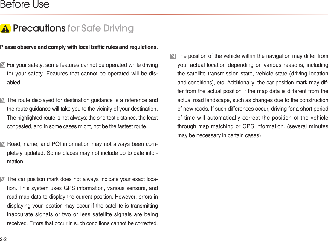 3-2Please observe and comply with local traffic rules and regulations. For your safety, some features cannot be operated while driving for your safety. Features that cannot be operated will be dis-abled.  The route displayed for destination guidance is a reference and the route guidance will take you to the vicinity of your destination.The highlighted route is not always; the shortest distance, the least congested, and in some cases might, not be the fastest route. Road, name, and POI information may not always been com-pletely updated. Some places may not include up to date infor-mation. The car position mark does not always indicate your exact loca-tion. This system uses GPS information, various sensors, and road map data to display the current position. However, errors in displaying your location may occur if the satellite is transmitting inaccurate  signals  or two  or less  satellite  signals  are  being received. Errors that occur in such conditions cannot be corrected. The position of the vehicle within the navigation may differ from your actual location depending on various reasons, including the satellite transmission state, vehicle state (driving location and conditions), etc. Additionally, the car position mark may dif-fer from the actual position if the map data is different from the actual road landscape, such as changes due to the construction of new roads. If such differences occur, driving for a short period of time will automatically correct the position of the vehicle through map matching or GPS information. (several minutes may be necessary in certain cases)Before Use Precautions for Safe Driving 