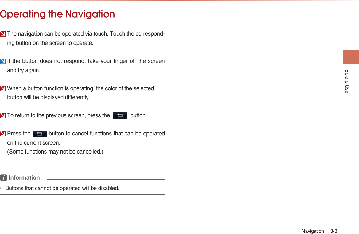 Before UseNavigation  l 3-3 Operating the NavigationThe navigation can be operated via touch. Touch the correspond-ing button on the screen to operate.If the button does not respond, take your finger off the screen and try again.When a button function is operating, the color of the selectedbutton will be displayed differently.To return to the previous screen, press the     button.Press the   button to cancel functions that can be operated on the current screen.(Some functions may not be cancelled.)i Information•Buttons that cannot be operated will be disabled.