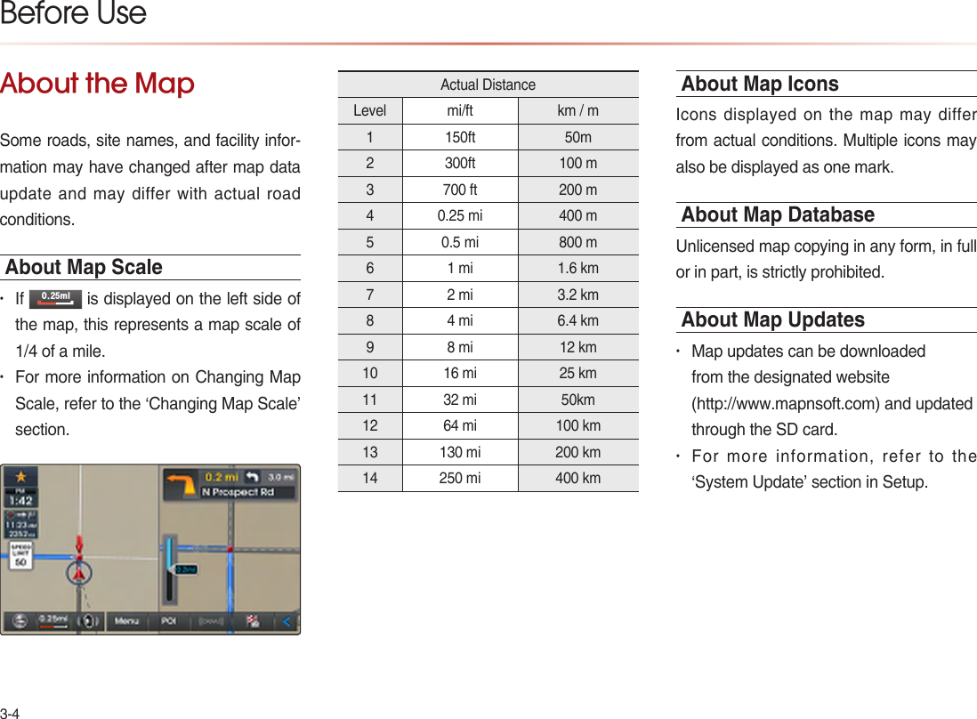 3-4About the MapSome roads, site names, and facility infor-mation may have changed after map data update and may differ with actual road conditions.About Map Scale• If PO is displayed on the left side of the map, this represents a map scale of 1/4 of a mile.• For more information on Changing Map Scale, refer to the ‘Changing Map Scale’ section.Actual DistanceLevel  mi/ft  km / m 1 150ft   50m 2 300ft  100 m 3 700 ft  200 m 4 0.25 mi  400 m 5 0.5 mi  800 m 6 1 mi  1.6 km 7 2 mi  3.2 km 8 4 mi  6.4 km 9 8 mi  12 km 10 16 mi  25 km 11 32 mi  50km 12 64 mi  100 km 13 130 mi  200 km  14 250 mi  400 km About Map IconsIcons displayed on the map may differ from actual conditions. Multiple icons may also be displayed as one mark.About Map DatabaseUnlicensed map copying in any form, in full or in part, is strictly prohibited.About Map Updates• Map updates can be downloaded from the designated website                           (http://www.mapnsoft.com) and updated through the SD card. • For more information, refer to the ‘System Update’ section in Setup. Before Use