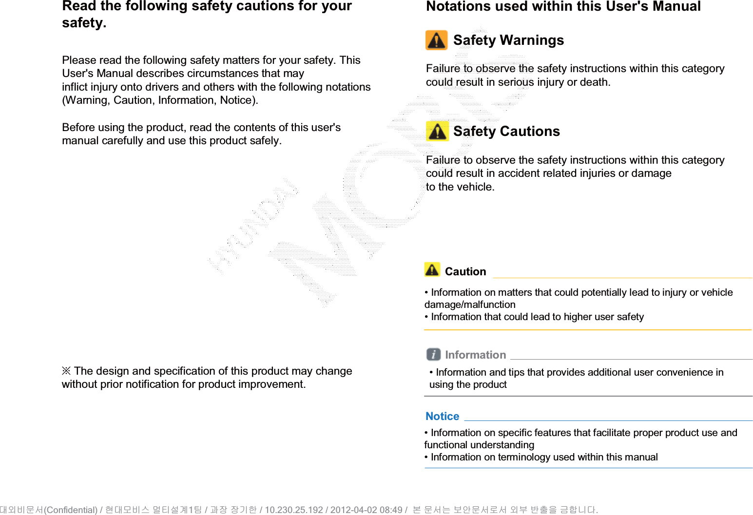 Read the following safety cautions for your safety.Please read the following safety matters for your safety. This User&apos;s Manual describes circumstances that mayinflict injury onto drivers and others with the following notations (Warning, Caution, Information, Notice).Before using the product, read the contents of this user&apos;s manual carefully and use this product safely.• Information on specific features that facilitate proper product use and functional understanding• Information on terminology used within this manualNotice• Information and tips that provides additional user convenience in using the productInformationNotations used within this User&apos;s ManualSafety WarningsFailure to observe the safety instructions within this category could result in serious injury or death.Safety CautionsFailure to observe the safety instructions within this category could result in accident related injuries or damageto the vehicle.ȄThe design and specification of this product may change without prior notification for product improvement.Caution• Information on matters that could potentially lead to injury or vehicle damage/malfunction• Information that could lead to higher user safety(Confidential) /    1  /     / 10.230.25.192 / 2012-04-02 08:49 /             .␴㞬⽸ⱬ㉐ 䜸␴⯜⽸㏘ ⭴䐤㉘᷸ 䐴 Ḱ㣙 㣙ὤ䚐 ⸬ ⱬ㉐⏈ ⸨㙼ⱬ㉐⦐㉐ 㞬⺴ ⵌ㻐㡸 Ἴ䚝⏼␘