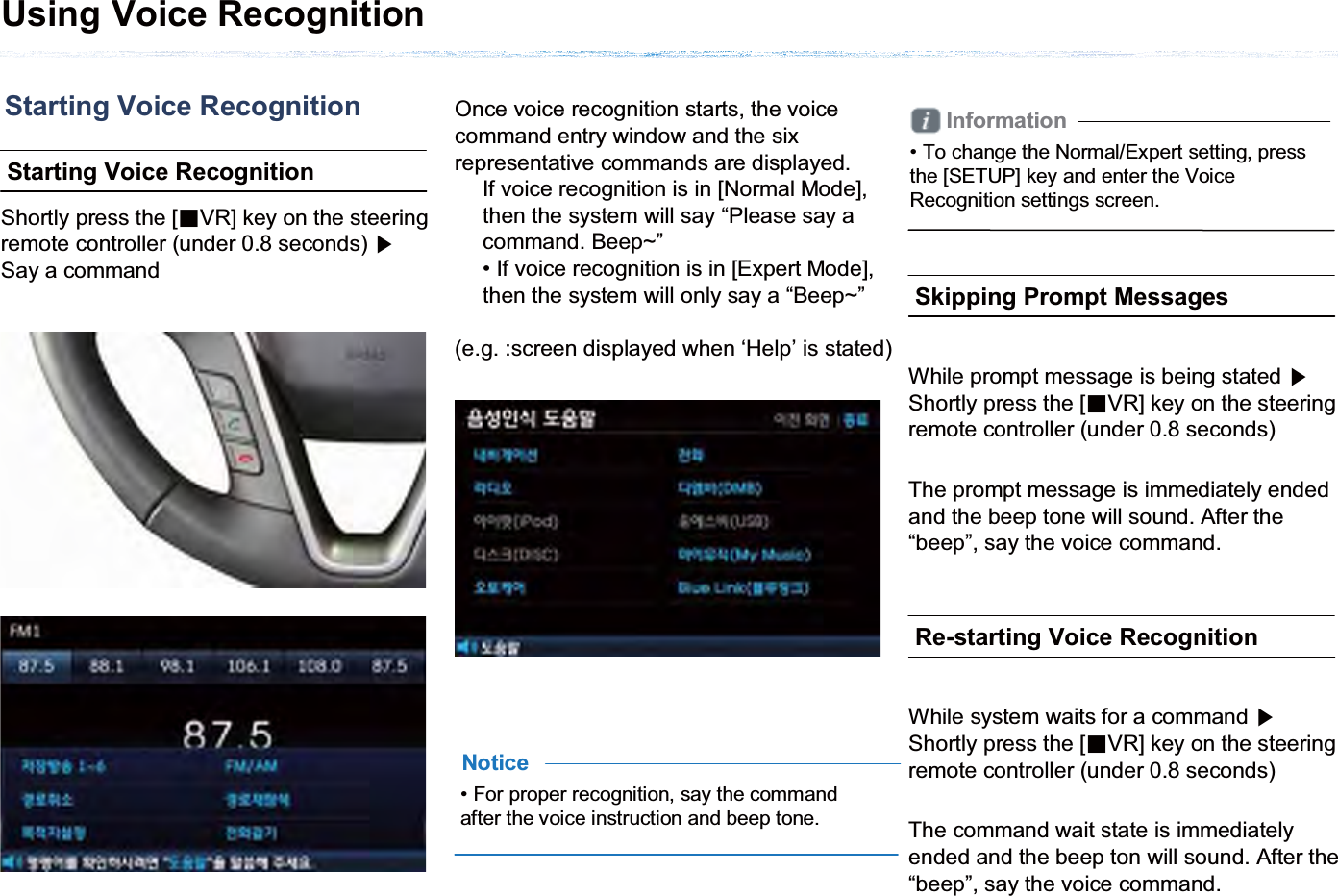 Starting Voice RecognitionStarting Voice Recognition Shortly press the [ȿVR] key on the steering remote controller (under 0.8 seconds) ೛Say a commandOnce voice recognition starts, the voice command entry window and the six representative commands are displayed.If voice recognition is in [Normal Mode], then the system will say “Please say a command. Beep~”• If voice recognition is in [Expert Mode], then the system will only say a “Beep~”(e.g. :screen displayed when ‘Help’ is stated)• For proper recognition, say the command after the voice instruction and beep tone.NoticeInformation• To change the Normal/Expert setting, press the [SETUP] key and enter the Voice Recognition settings screen. Skipping Prompt MessagesWhile prompt message is being stated ೛Shortly press the [ȿVR] key on the steering remote controller (under 0.8 seconds)The prompt message is immediately ended and the beep tone will sound. After the “beep”, say the voice command. Re-starting Voice RecognitionWhile system waits for a command ೛Shortly press the [ȿVR] key on the steering remote controller (under 0.8 seconds)The command wait state is immediately ended and the beep ton will sound. After the “beep”, say the voice command.Using Voice Recognition