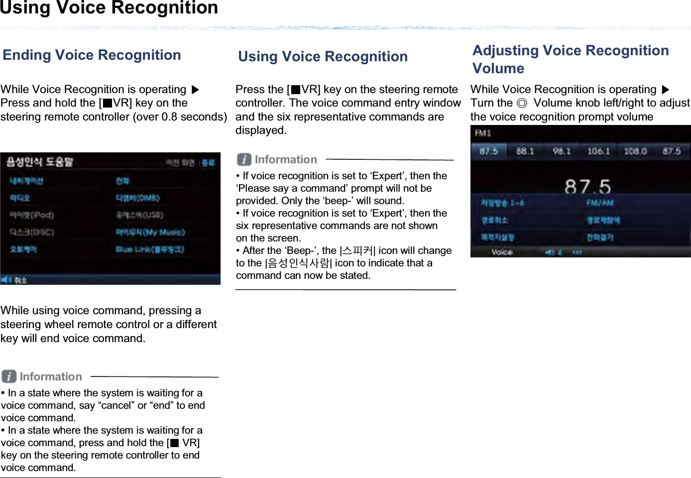 Using Voice RecognitionEnding Voice RecognitionWhile Voice Recognition is operating ೛Press and hold the [ȿVR] key on the steering remote controller (over 0.8 seconds)While using voice command, pressing a steering wheel remote control or a different key will end voice command. Information̲In a state where the system is waiting for a voice command, say “cancel” or “end” to end voice command. ̲In a state where the system is waiting for a voice command, press and hold the [ȿVR] key on the steering remote controller to end voice command. Using Voice RecognitionPress the [ȿVR] key on the steering remote controller. The voice command entry window and the six representative commands are displayed.Information• If voice recognition is set to ‘Expert’, then the ‘Please say a command’ prompt will not be provided. Only the ‘beep-’ will sound.• If voice recognition is set to ‘Expert’, then the six representative commands are not shown on the screen. • After the ‘Beep-’, the |ݛଔ৲| icon will change to the |ࡸ۽ࢉݥیԆ| icon to indicate that a command can now be stated.Adjusting Voice Recognition VolumeWhile Voice Recognition is operating ೛Turn the ೣVolume knob left/right to adjust the voice recognition prompt volume