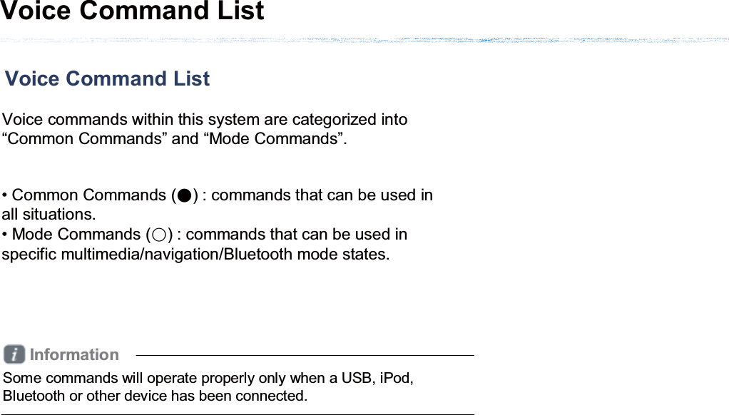 Voice Command List Voice Command List Voice commands within this system are categorized into “Common Commands” and “Mode Commands”. • Common Commands (Ǹ) : commands that can be used in all situations.• Mode Commands (ɂ) : commands that can be used in specific multimedia/navigation/Bluetooth mode states. InformationSome commands will operate properly only when a USB, iPod, Bluetooth or other device has been connected.