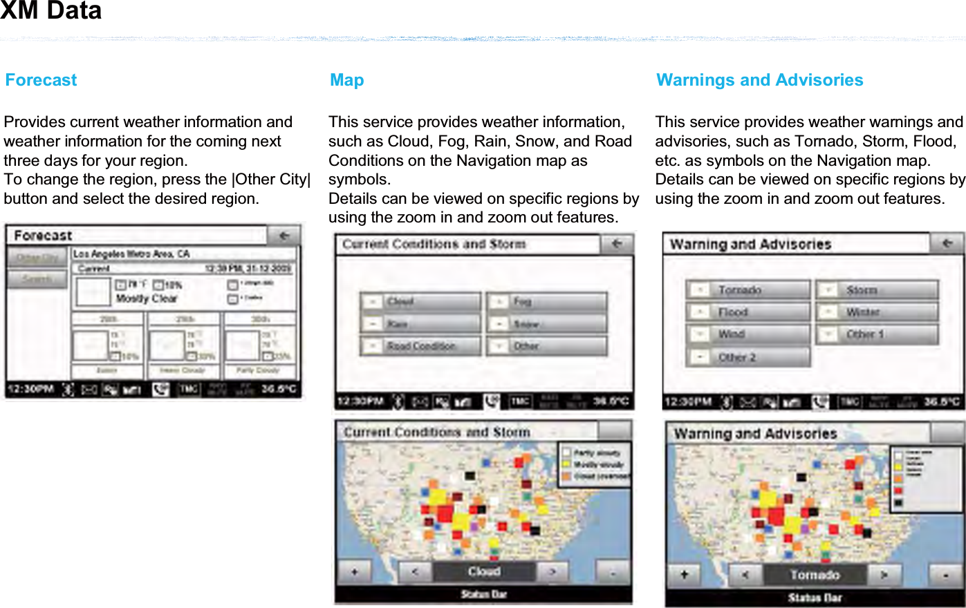 Provides current weather information and weather information for the coming next three days for your region.To change the region, press the |Other City| button and select the desired region.ForecastThis service provides weather information, such as Cloud, Fog, Rain, Snow, and Road Conditions on the Navigation map as symbols.Details can be viewed on specific regions by using the zoom in and zoom out features.MapThis service provides weather warnings and advisories, such as Tornado, Storm, Flood, etc. as symbols on the Navigation map.Details can be viewed on specific regions by using the zoom in and zoom out features.Warnings and AdvisoriesXM Data