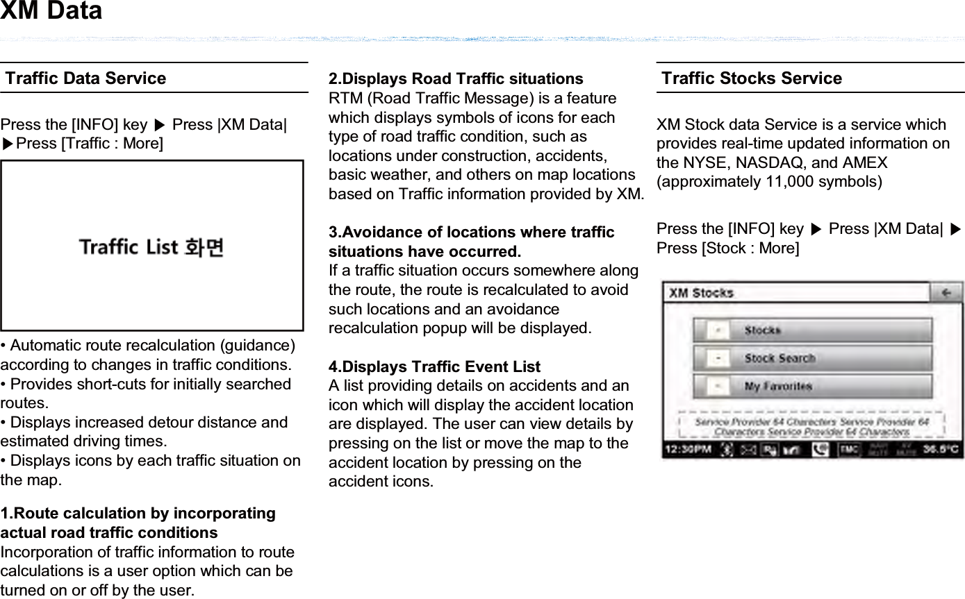 Traffic Data Service• Automatic route recalculation (guidance) according to changes in traffic conditions.• Provides short-cuts for initially searched routes.• Displays increased detour distance and estimated driving times.• Displays icons by each traffic situation on the map.Press the [INFO] key ೛Press |XM Data| ೛Press [Traffic : More]1.Route calculation by incorporating actual road traffic conditionsIncorporation of traffic information to route calculations is a user option which can be turned on or off by the user.2.Displays Road Traffic situationsRTM (Road Traffic Message) is a feature which displays symbols of icons for each type of road traffic condition, such as locations under construction, accidents, basic weather, and others on map locations based on Traffic information provided by XM.3.Avoidance of locations where traffic situations have occurred.If a traffic situation occurs somewhere along the route, the route is recalculated to avoid such locations and an avoidance recalculation popup will be displayed.4.Displays Traffic Event ListA list providing details on accidents and an icon which will display the accident location are displayed. The user can view details by pressing on the list or move the map to the accident location by pressing on the accident icons. Traffic Stocks ServiceXM Stock data Service is a service which provides real-time updated information on the NYSE, NASDAQ, and AMEX (approximately 11,000 symbols)Press the [INFO] key ೛Press |XM Data| ೛Press [Stock : More]XM Data