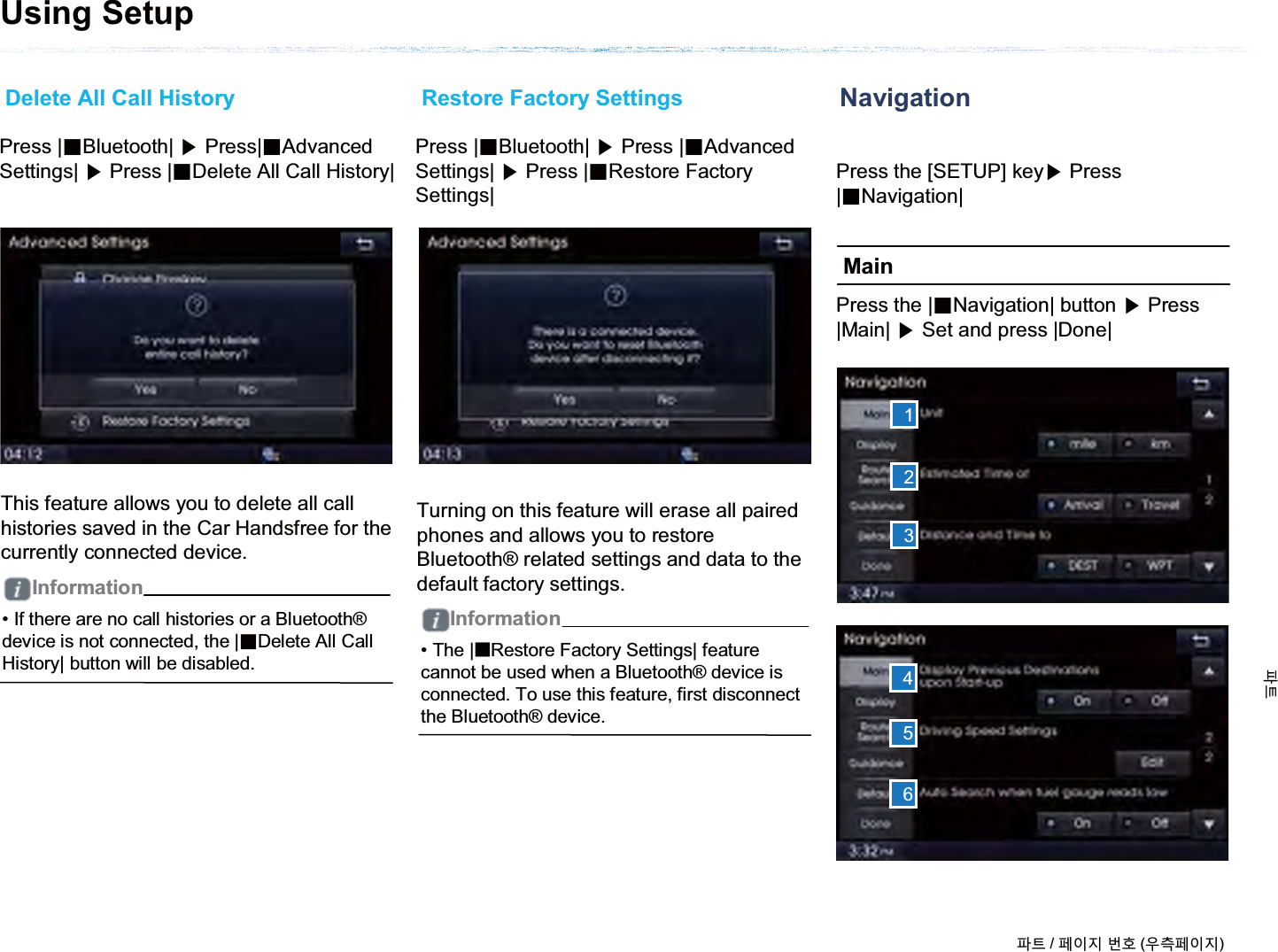 NavigationMainUsing Setup123456Delete All Call History Restore Factory SettingsPress |ȿBluetooth| ೛Press|ȿAdvanced Settings| ೛Press |ȿDelete All Call History|Press |ȿBluetooth| ೛Press |ȿAdvanced Settings| ೛Press |ȿRestore Factory Settings|Press the [SETUP] key೛Press |ȿNavigation|Press the |ȿNavigation| button ೛Press |Main| ೛Set and press |Done|This feature allows you to delete all call histories saved in the Car Handsfree for the currently connected device.Turning on this feature will erase all paired phones and allows you to restore Bluetooth® related settings and data to the default factory settings.• If there are no call histories or a Bluetooth®device is not connected, the |ȼDelete All Call History| button will be disabled. • The |̰Restore Factory Settings| feature cannot be used when a Bluetooth® device is connected. To use this feature, first disconnect the Bluetooth® device.ળઝ / ૓ࢇए ء୎ (ࡉ্૓ࢇए)ળઝInformationInformation