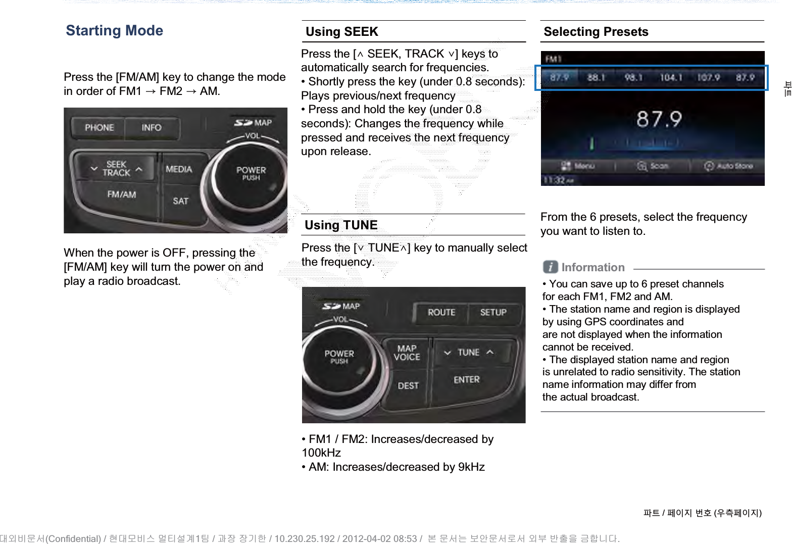 Press the [FM/AM] key to change the mode in order of FM1 ȥFM2 ȥAM.When the power is OFF, pressing the[FM/AM] key will turn the power on andplay a radio broadcast.Press the [SEEK, TRACK ] keys toautomatically search for frequencies.• Shortly press the key (under 0.8 seconds):Plays previous/next frequency• Press and hold the key (under 0.8 seconds): Changes the frequency whilepressed and receives the next frequencyupon release.Press the [TUNE] key to manually select the frequency. From the 6 presets, select the frequencyyou want to listen to.Starting Mode Using SEEKUsing TUNE• FM1 / FM2: Increases/decreased by100kHz• AM: Increases/decreased by 9kHzSelecting PresetsInformation• You can save up to 6 preset channelsfor each FM1, FM2 and AM.• The station name and region is displayedby using GPS coordinates andare not displayed when the informationcannot be received.• The displayed station name and regionis unrelated to radio sensitivity. The stationname information may differ fromthe actual broadcast.ળઝ / ૓ࢇए ء୎ (ࡉ্૓ࢇए)ળઝ(Confidential) /    1  /     / 10.230.25.192 / 2012-04-02 08:53 /             .␴㞬⽸ⱬ㉐ 䜸␴⯜⽸㏘ ⭴䐤㉘᷸ 䐴 Ḱ㣙 㣙ὤ䚐 ⸬ ⱬ㉐⏈ ⸨㙼ⱬ㉐⦐㉐ 㞬⺴ ⵌ㻐㡸 Ἴ䚝⏼␘