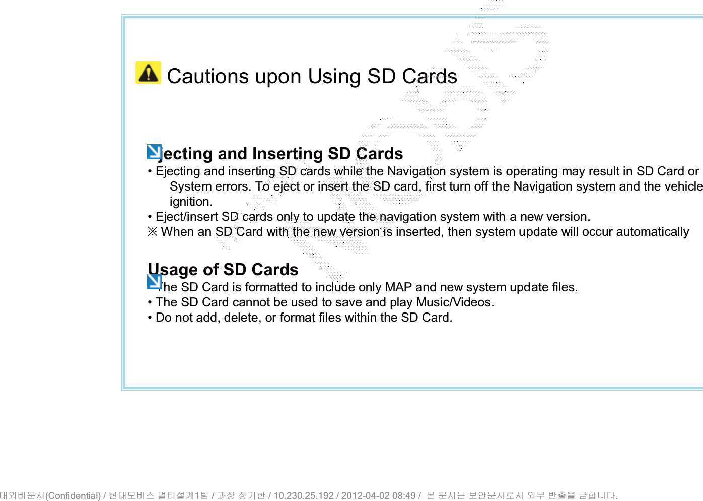 Cautions upon Using SD CardsEjecting and Inserting SD Cards• Ejecting and inserting SD cards while the Navigation system is operating may result in SD Card or System errors. To eject or insert the SD card, first turn off the Navigation system and the vehicle ignition.• Eject/insert SD cards only to update the navigation system with a new version.ȄWhen an SD Card with the new version is inserted, then system update will occur automaticallyUsage of SD Cards• The SD Card is formatted to include only MAP and new system update files.• The SD Card cannot be used to save and play Music/Videos.• Do not add, delete, or format files within the SD Card.(Confidential) /    1  /     / 10.230.25.192 / 2012-04-02 08:49 /             .␴㞬⽸ⱬ㉐ 䜸␴⯜⽸㏘ ⭴䐤㉘᷸ 䐴 Ḱ㣙 㣙ὤ䚐 ⸬ ⱬ㉐⏈ ⸨㙼ⱬ㉐⦐㉐ 㞬⺴ ⵌ㻐㡸 Ἴ䚝⏼␘